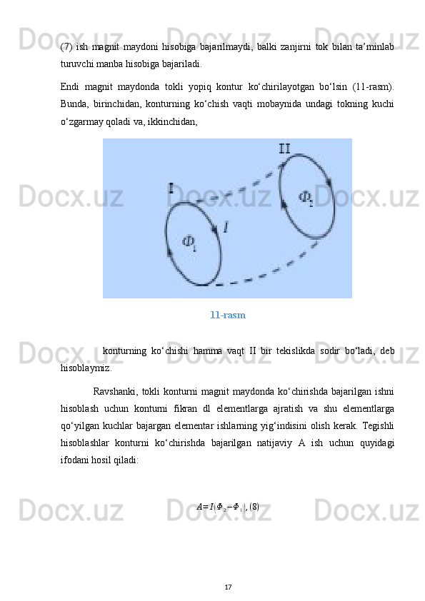 (7)   ish   magnit   maydoni   hisobiga   bajarilmaydi,   balki   zanjirni   tok   bilan   ta’minlab
turuvchi manba hisobiga bajariladi.
Endi   magnit   maydonda   tokli   yopiq   kontur   ko‘chirilayotgan   bo‘lsin   (11-rasm).
Bunda,   birinchidan,   konturning   ko‘chish   vaqti   mobaynida   undagi   tokning   kuchi
o‘zgarmay qoladi va, ikkinchidan, 
11-rasm
                  konturning   ko‘chishi   hamma   vaqt   II   bir   tekislikda   sodir   bo‘ladi,   deb
hisoblaymiz.
                  Ravshanki,   tokli   konturni   magnit   maydonda   ko‘chirishda   bajarilgan   ishni
hisoblash   uchun   konturni   fikran   dl   elementlarga   ajratish   va   shu   elementlarga
qo‘yilgan   kuchlar   bajargan   elementar   ishlarning   yig‘indisini   olish   kerak.   Tegishli
hisoblashlar   konturni   ko‘chirishda   bajarilgan   natijaviy   A   ish   uchun   quyidagi
ifodani hosil qiladi:
A = I( Φ
2 − Φ
1	) , ( 8 )
17 