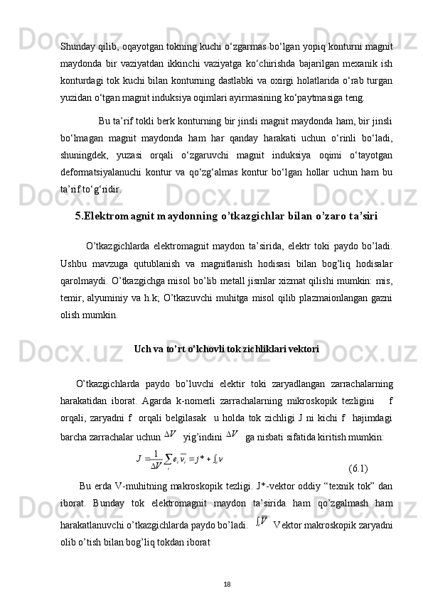 Shunday qilib, oqayotgan tokning kuchi o‘zgarmas bo‘lgan yopiq konturni magnit
maydonda   bir   vaziyatdan   ikkinchi   vaziyatga   ko‘chirishda   bajarilgan   mexanik   ish
konturdagi tok kuchi bilan konturning dastlabki va oxirgi holatlarida o‘rab turgan
yuzidan o‘tgan magnit induksiya oqimlari ayirmasining ko‘paytmasiga teng.
              Bu ta’rif tokli berk konturning bir jinsli magnit maydonda ham, bir jinsli
bo‘lmagan   magnit   maydonda   ham   har   qanday   harakati   uchun   o‘rinli   bo‘ladi,
shuningdek,   yuzasi   orqali   o‘zgaruvchi   magnit   induksiya   oqimi   o‘tayotgan
deformatsiyalanuchi   kontur   va   qo‘zg‘almas   kontur   bo‘lgan   hollar   uchun   ham   bu
ta’rif to‘g‘ridir.
5.Elektromagnit maydonning o’tkazgichlar bilan o’zaro ta’siri
O’tkazgichlarda   elektromagnit   maydon   ta’sirida,   elektr   toki   paydo   bo’ladi.
Ushbu   mavzuga   qutublanish   va   magnitlanish   hodisasi   bilan   bog’liq   hodisalar
qarolmaydi. O’tkazgichga misol bo’lib metall jismlar xizmat qilishi mumkin: mis,
temir,   alyuminiy  va   h.k;   O’tkazuvchi   muhitga   misol   qilib  plazmaionlangan   gazni
olish mumkin. 
Uch va to’rt o’lchovli tok zichliklari vektori
O’tkazgichlarda   paydo   bo’luvchi   elektir   toki   zaryadlangan   zarrachalarning
harakatidan   iborat.   Agarda   k-nomerli   zarrachalarning   mikroskopik   tezligini       f
orqali,   zaryadni   f     orqali   belgilasak     u   holda   tok   zichligi   J   ni   kichi   f     hajimdagi
barcha zarrachalar uchun V   yig’indini 	V   ga nisbati sifatida kiritish mumkin:
                        	
v	j	ve	V	J e
i ii					*	1
                                                  (6.1)
  Bu   erda   V-muhitning   makroskopik   tezligi.   J*-vektor   oddiy   “texnik   tok”   dan
iborat.   Bunday   tok   elektromagnit   maydon   ta’sirida   ham   qo’zgalmash   ham
harakatlanuvchi o’tkazgichlarda paydo bo’ladi.  	
Ve   Vektor makroskopik zaryadni
olib o’tish bilan bog’liq tokdan iborat 
18 