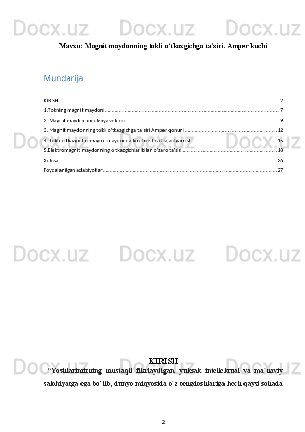 Mavzu:  Magnit maydonning tokli o tkazgichga ta'siri. Amper kuchiʻ
Mundarija
KIRISH .......................................................................................................................................................... 2
1.Tokning magnit maydoni .......................................................................................................................... 7
2. Magnit maydon induksiya vektori ............................................................................................................ 9
3. Magnit maydonning tokli o‘tkazgichga ta’siri.Amper qonuni ................................................................ 12
4. Tokli o‘tkazgichni magnit maydonda ko‘chirishda bajarilgan ish ........................................................... 15
5.Elektromagnit maydonning o’tkazgichlar bilan o’zaro ta’siri .................................................................. 18
Xulosa ........................................................................................................................................................ 26
Foydalanilgan adabiyotlar .......................................................................................................................... 27
KIRISH
  “Yoshlarimizning   mustaqil   fikrlaydigan,   yuksak   intellektual   va   ma`naviy
salohiyatga ega bo`lib, dunyo miqyosida o`z tengdoshlariga hech qaysi sohada
2 