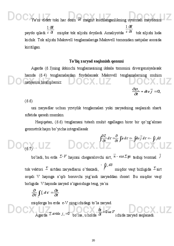 Ya’ni   elektr   toki   har   doim  H   magnit   kuchlanganlikning   uyurmali   maydonini
paydo qiladi.	
t
E	
c	
1    miqdor tok siljishi deyiladi. Amaliyotda  	
t
E	
c	
1    tok siljishi luda
kichik. Tok siljishi Maksvell tenglamalariga Maksvell tomonidan natijalar asosida
kiritilgan.
To’liq zaryad saqlanish qonuni
Agarda   (6.3)ning   ikkinchi   tenglamasining   ikkala   tomonini   divergensiyalasak
hamda   (6.4)   tenglamalardan   foydalansak   Maksvell   tenglamalarning   muhim
natijasini hosilqilamiz: 
                                                                                     	
,	j	div	t
e	0			

(6.6)
uni   zaryadlar   uchun   yzviylik   tenglamalari   yoki   zaryadning   saqlanish   sharti
sifatida qarash mumkin.
Haqiqatan,   (6.6)   tenglamani   tutash   muhit   egallagan   biror   bir   qo’zg’almas
geometrik hajm bo’yicha integrallasak 
                                                   	
							
			
		
					dj	dj	div	de	t	dt
S	
n	e
(6.7)
bo’ladi, bu erda  	
V	   hajmni chegaralovchi sirt,  	ga	esa	n		   tashqi teormal.   j
tok   vektori  	
   sirtdan   zaryadlarni   o’tkazadi,   		
 dj	n
  miqdor   vaqt   bizligida  	 sirt
orqali   V   hajmga   o’qib   boruvchi   yig’indi   zaryaddan   iborat.   Bu   miqdor   vaqt
birligida  V hajmda zaryad o’zgarishiga teng, ya’ni 	
t
e	d	t	e	
			
	
		

miqdorga bu erda  e-V ning ichidagi to’la zaryad. 
Agarda 	
0		nj	sirtda   bo’lsa, u holda  Vva
te
0

ichida zaryad saqlanadi. 
20 