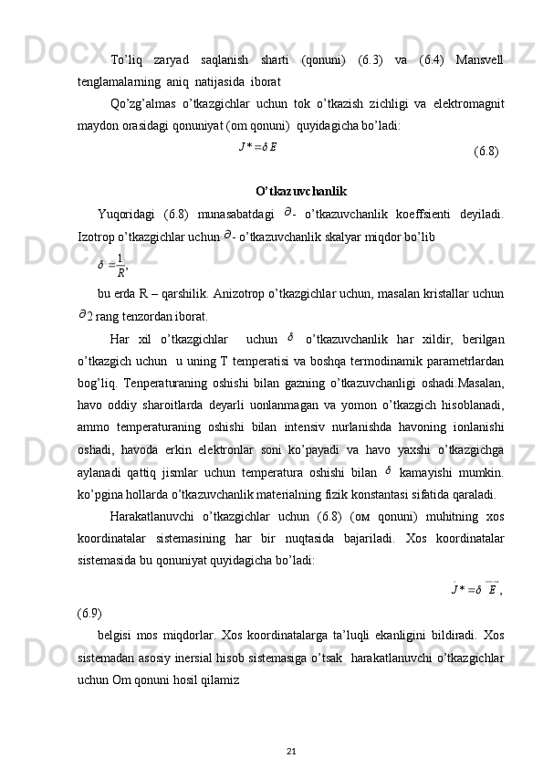 To’liq   zaryad   saqlanish   sharti   (qonuni)   (6.3)   va   (6.4)   Mansvell
tenglamalarning  aniq  natijasida  iborat  
Qo’zg’almas   o’tkazgichlar   uchun   tok   o’tkazish   zichligi   va   elektromagnit
maydon orasidagi qonuniyat (om qonuni)  quyidagicha bo’ladi:
                                            E	J	*                                                              (6.8)
      
O’tkazuvchanlik
Yuqoridagi   (6.8)   munasabatdagi  	
 -   o’tkazuvchanlik   koeffsienti   deyiladi.
Izotrop o’tkazgichlar uchun 	
 - o’tkazuvchanlik skalyar miqdor bo’lib	
,1
R		
bu erda R – qarshilik. Anizotrop o’tkazgichlar uchun, masalan kristallar uchun	

2 rang tenzordan iborat. 
Har   xil   o’tkazgichlar     uchun  	
   o’tkazuvchanlik   har   xildir,   berilgan
o’tkazgich uchun   u uning T temperatisi  va boshqa termodinamik parametrlardan
bog’liq.   Tenperaturaning   oshishi   bilan   gazning   o’tkazuvchanligi   oshadi.Masalan,
havo   oddiy   sharoitlarda   deyarli   uonlanmagan   va   yomon   o’tkazgich   hisoblanadi,
ammo   temperaturaning   oshishi   bilan   intensiv   nurlanishda   havoning   ionlanishi
oshadi,   havoda   erkin   elektronlar   soni   ko’payadi   va   havo   yaxshi   o’tkazgichga
aylanadi   qattiq   jismlar   uchun   temperatura   oshishi   bilan  	
   kamayishi   mumkin.
ko’pgina hollarda o’tkazuvchanlik materialning fizik konstantasi sifatida qaraladi.
Harakatlanuvchi   o’tkazgichlar   uchun   (6.8)   (o м   qonuni)   muhitning   xos
koordinatalar   sistemasining   har   bir   nuqtasida   bajariladi.   Xos   koordinatalar
sistemasida bu qonuniyat quyidagicha bo’ladi:
                                                                                             	
,	*  	E	J	
(6.9)
belgisi   mos   miqdorlar.   Xos   koordinatalarga   ta’luqli   ekanligini   bildiradi.   Xos
sistemadan asosiy inersial hisob sistemasiga o’tsak   harakatlanuvchi o’tkazgichlar
uchun Om qonuni hosil qilamiz
21 