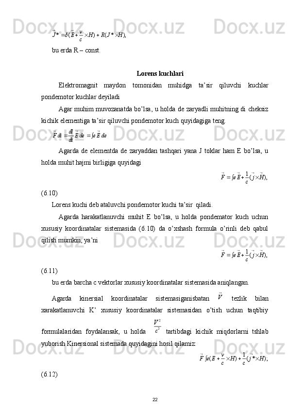 ),*()(* HJRH
cv
EJ  
bu erda R – const.
Lorens kuchlari
Elektromagnit   maydon   tomonidan   muhidga   ta’sir   qiluvchi   kuchlar
pondemotor kuchlar deyiladi 
Agar muhim muvozanatda bo’lsa, u holda de zaryadli muhitning di cheksiz
kichik elementiga ta’sir qiluvchi pondemotor kuch quyidagiga teng.	
deEe	deE	di
dl	diF	
			
	
Agarda   de   elementda   de   zaryaddan   tashqari   yana   J   toklar   ham   E   bo’lsa,   u
holda muhit hajmi birligiga quyidagi
                                                                           	
),	(1					
			H	j	c	Ee	F
(6.10)
Lorens kuchi deb ataluvchi pondemotor kuchi ta’sir  qiladi.
Agarda   harakatlanuvchi   muhit   E   bo’lsa,   u   holda   pondemator   kuch   uchun
xususiy   koordinatalar   sistemasida   (6.10)   da   o’xshash   formula   o’rinli   deb   qabul
qilish mumkin, ya’ni 
                                                                                                         	
),	(1					
			H	j	c	Ee	F
(6.11)
bu erda barcha c vektorlar xususiy koordinatalar sistemasida aniqlangan.
Agarda   kinersial   koordinatalar   sistemasiganisbatan   
V
  tezlik   bilan
xarakatlanuvchi   K’   xususiy   koordinatalar   sistemasidan   o’tish   uchun   taqtibiy
formulalaridan   foydalansak,   u   holda    	
2
2
c
V   tartibdagi   kichik   miqdorlarni   tshlab
yuborish Kinersional sistemada quyidagini hosil qilamiz:
                                                                                 	
);	*	(1	)	(	H	j	c	H	c
v	E	e	F						
	
(6.12)          
22 