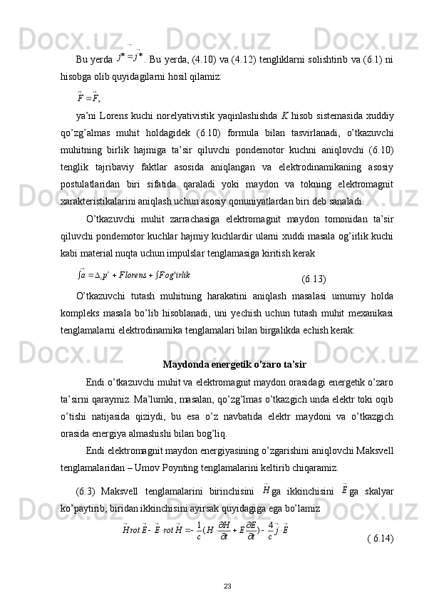 Bu yerda  		
	*	*	j	j . Bu yerda, (4.10) va (4.12) tengliklarni solishtirib va (6.1) ni
hisobga olib quyidagilarni hosil qilamiz:
,
 FF
ya’ni   Lorens   kuchi   norelyativistik   yaqinlashishda   K   hisob   sistemasida   xuddiy
qo’zg’almas   muhit   holdagidek   (6.10)   formula   bilan   tasvirlanadi,   o’tkazuvchi
muhitning   birlik   hajmiga   ta’sir   qiluvchi   pondemotor   kuchni   aniqlovchi   (6.10)
tenglik   tajribaviy   faktlar   asosida   aniqlangan   va   elektrodinamikaning   asosiy
postulatlaridan   biri   sifatida   qaraladi   yoki   maydon   va   tokning   elektromagnit
xarakteristikalarini aniqlash uchun asosiy qonuniyatlardan biri deb sanaladi.
O’tkazuvchi   muhit   zarrachasiga   elektromagnit   maydon   tomonidan   ta’sir
qiluvchi pondemotor kuchlar hajmiy kuchlardir ularni xuddi masala og’irlik kuchi
kabi material nuqta uchun impulslar tenglamasiga kiritish kerak 	
irlik	ogF	lorensF	p	a	i	i	'				

                                        (6.13) 
O’tkazuvchi   tutash   muhitning   harakatini   aniqlash   masalasi   umumiy   holda
kompleks   masala   bo’lib   hisoblanadi,   uni   yechish   uchun   tutash   muhit   mexanikasi
tenglamalarni elektrodinamika tenglamalari bilan birgalikda echish kerak:
Maydonda energetik o’zaro ta’sir
Endi o’tkazuvchi muhit va elektromagnit maydon orasidagi energetik o’zaro
ta’sirni qaraymiz. Ma’lumki, masalan, qo’zg’lmas o’tkazgich unda elektr toki oqib
o’tishi   natijasida   qiziydi,   bu   esa   o’z   navbatida   elektr   maydoni   va   o’tkazgich
orasida energiya almashishi bilan bog’liq. 
Endi elektromagnit maydon energiyasining o’zgarishini aniqlovchi Maksvell
tenglamalaridan – Umov Poynting tenglamalarini keltirib chiqaramiz.
(6.3)   Maksvell   tenglamalarini   birinchisini  	

H ga   ikkinchisini  	

E ga   skalyar
ko’paytirib, biridan ikkinchisini ayirsak quyidagiga ega bo’lamiz
                  	
						
		
		
				Ej	c	t
E	E	t
H	H	c	H	rot	E	E	rot	H	4	)	(1                                ( 6.14)
23 