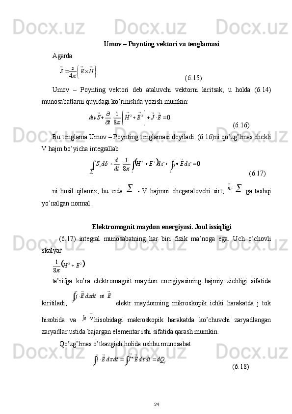 Umov – Poynting vektori va tenglamasi
Agarda       
    
	
			
			
H	E	s	S	4                                                    (6.15)
Umov   –   Poynting   vektori   deb   ataluvchi   vektorni   kiritsak,   u   holda   (6.14)
munosabatlarni quyidagi ko’rinishda yozish mumkin:
                     	
0	8
1	2	2			

	


			
		
					
E	J	E	H	t	S	div	                                     (6.16)
Bu tenglama Umov – Poynting tenglamasi deyiladi. (6.16)ni qo’zg’lmas chekli
V hajm bo’yicha integrallab 
                     	
					
	
						
		
		
0	8
1	2	2					dE	j	d	E	H	dt
d	d	Sn                             (6.17)
ni   hosil   qilamiz,   bu   erda  	
 -   V   hajmni   chegaralovchi   sirt,   
n
ga   tashqi
yo’nalgan normal. 
Elektromagnit maydon energiyasi. Joul issiqligi
(6.17)   integral   munosabatning   har   biri   fizik   ma’noga   ega.   Uch   o’chovli
skalyar	
	2	2	
8
1	E	H		
ta’rifga   ko’ra   elektromagnit   maydon   energiyasining   hajmiy   zichligi   sifatida
kiritiladi;  	
	
		
	E	ni	dt	dEj	   elektr   maydonning   mikroskopik   ichki   harakatda   j   tok
hisobida   va  

		v	e hisobidagi   makroskopik   harakatda   ko’chuvchi   zaryadlangan
zaryadlar ustida bajargan elementar ishi sifatida qarash mumkin. 
Qo’zg’lmas o’tkazgich holida ushbu munosabat 
                       	
				
				
			j	dQ	dt	dE	J	dt	dE	l		                                       (6.18)
24 