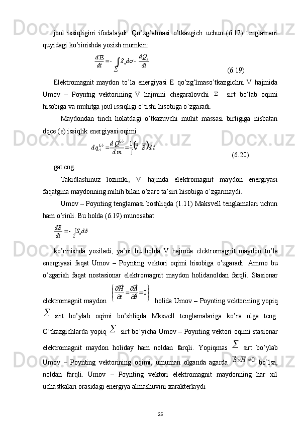 joul   issiqligini   ifodalaydi.   Qo’zg’almasi   o’tkazgich   uchun   (6.17)   tenglamani
quyidagi ko’rinishda yozish mumkin:
                       
	
			
dt
dQ	d	S	dt
d j
n	
                                            (6.19)
Elektromagnit   maydon   to’la   energiyasi   E   qo’zg’lmaso’tkazgichni   V   hajmida
Umov   –   Poyntng   vektorining   V   hajmini   chegaralovchi  	
     sirt   bo’lab   oqimi
hisobiga va muhitga joul issiqligi o’tishi hisobiga o’zgaradi. 
Maydondan   tinch   holatdagi   o’tkazuvchi   muhit   massasi   birligiga   nisbatan
dqce (e) issiqlik energiyasi oqimi 
                     	
		
		td	E	J	md
Qd	qd	
e	ecl					1                                            (6.20)
gat eng. 
Takidlashinuz   lozimki,   V   hajmda   elektromagnit   maydon   energiyasi
faqatgina maydonning mihih bilan o’zaro ta’siri hisobiga o’zgarmaydi.
Umov – Poynting tenglamasi boshliqda (1.11) Maksvell tenglamalari uchun
ham o’rinli. Bu holda (6.19) munosabat	
d	S	dt
dE
n
	
ko ’ rinishda   yoziladi ,   ya ’ ni   bu   holda   V   hajmda   elektromagnit   maydon   to ’ la
energiyasi   faqat   Umov   –   Poynting   vektori   oqimi   hisobiga   o ’ zgaradi .   Ammo   bu
o ’ zgarish   faqat   nostasionar   elektromagnit   maydon   holidanoldan   farqli .   Stasionar
elektromagnit   maydon    	


	


		
		
	0	å
Á	
t
H     holida   Umov  –   Poynting   vektorining   yopiq	

sirt   bo ’ ylab   oqimi   bo ’ shliqda   Mksvell   tenglamalariga   ko ’ ra   olga   teng .
O’tkazgichlarda yopiq  	
 sirt bo’yicha Umov – Poynting vektori oqimi stasionar
elektromagnit   maydon   holiday   ham   noldan   farqli.   Yopiqmas  	
 sirt   bo’ylab
Umov   –   Poynting   vektorining   oqimi,   umuman   olganda   agarda  	
0	H	E   bo’lsa,
noldan   farqli.   Umov   –   Poynting   vektori   elektromagnit   maydonning   har   xil
uchastkalari orasidagi energiya almashuvini xarakterlaydi. 
25 