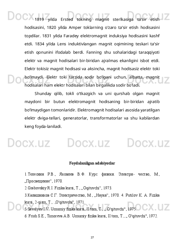 1819   yilda   Ersted   tokning   magnit   sterlkasiga   ta’sir   etish
hodisasini,   1820   yilda   Amper   toklarning   o‘zaro   ta’sir   etish   hodisasini
topdilar.   1831   yilda   Faradey   elektromagnit   induksiya   hodisasini   kashf
etdi.   1834   yilda   Lens   induktivlangan   magnit   oqimining   teskari   ta’sir
etish   qonunini   ifodalab   berdi.   Fanning   shu   sohalaridagi   taraqqiyoti
elektr   va   magnit   hodisalari   bir-biridan   ajralmas   ekanligini   isbot   etdi.
Elektr tokisiz magnit hodisasi va aksincha, magnit hodisasiz elektr toki
bo‘lmaydi.   Elektr   toki   tarzida   sodir   bo‘lgani   uchun,   albatta,   magnit
hodisalari ham elektr hodisalari bilan birgalikda sodir bo‘ladi.
Shunday   qilib,   tokli   o‘tkazgich   va   uni   qurshab   olgan   magnit
maydoni   bir   butun   elektromagnit   hodisaning   bir-biridan   ajratib
bo‘lmaydigan tomonlaridir. Elektromagnit hodisalari asosida yaratilgan
elektr   dviga-tellari,   generatorlar,   transformatorlar   va   shu   kabilardan
keng foyda-laniladi.
Foydalanilgan adabiyotlar
 
1. Телеснин   Р . В .,   Яковлев   В . Ф .   Курс   физики .   Электри -   чество ,   М .,
„ Просвещение “, 1970.
2.Grabovskiy R.I. Fizika kursi, T., „Oqituvchi“, 1973.
3.Калашников С.Г. Электричество,  М., „Наука“,  1970. 4. Putilov K. A. Fizika
kursi, 2-qism, T., .,O'qituvchi", 1971. 
5.Savelyev I.V. Umumiy fizika kursi, II tom, T., ,, O'qituvchi", 1975.
6. Frish S.E., Timoreva A.B. Umumiy fizika kursi, II tom, T., ,, O'qituvchi", 1972.
27 