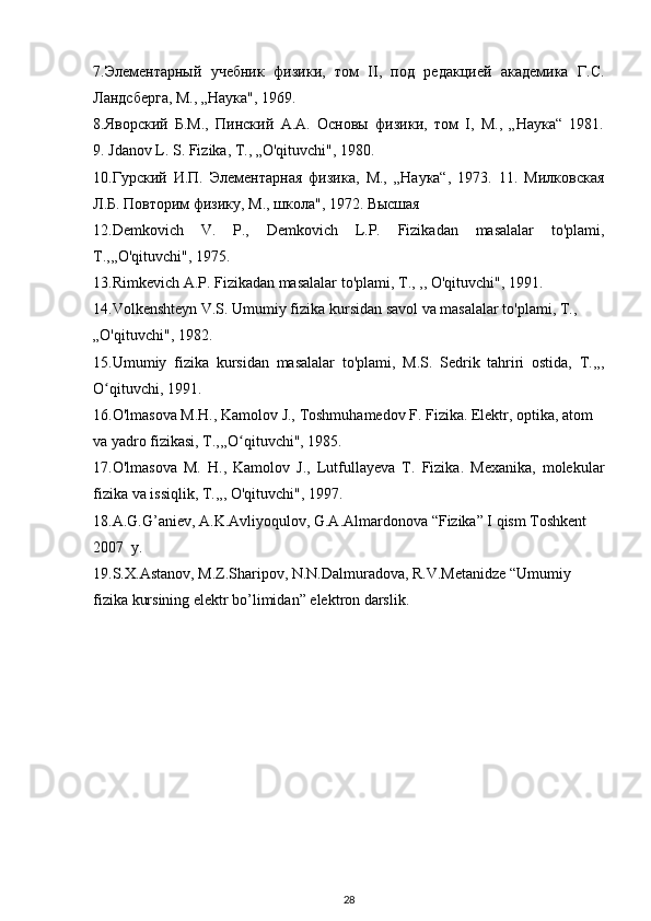 7.Элементарный   учебник   физики,   том   II,   под   редакцией   академика   Г.С.
Ландсберга, М., „Наука", 1969.
8.Яворский   Б.М.,   Пинский   А.А.   Основы   физики,   том   I,   М.,   „Наука“   1981.
9. Jdanov L. S. Fizika, T., „O'qituvchi", 1980.
10.Гурский   И.П.   Элементарная   физика,   М.,   „Наука“,   1973.   11.   Милковская
Л.Б. Повторим физику, М., школа", 1972. Высшая
12. Demkovich   V .   P .,   Demkovich   L . P .   Fizikadan   masalalar   to ' plami ,
T .,,, O ' qituvchi ", 1975.
13.Rimkevich A.P. Fizikadan masalalar to'plami, T., ,, O'qituvchi", 1991.
14.Volkenshteyn V.S. Umumiy fizika kursidan savol va masalalar to'plami, T.,
„O'qituvchi", 1982.
15.Umumiy   fizika   kursidan   masalalar   to'plami,   M.S.   Sedrik   tahriri   ostida,   T.,,,
O qituvchi, 1991.ʻ
16.O'lmasova M.H., Kamolov J., Toshmuhamedov F. Fizika. Elektr, optika, atom
va yadro fizikasi, T.,,,O qituvchi", 1985. 	
ʻ
17.O'lmasova   M.   H.,   Kamolov   J.,   Lutfullayeva   T.   Fizika.   Mexanika,   molekular
fizika va issiqlik, T.,,, O'qituvchi", 1997.
18. A.G.G’aniev, A.K.Avliyoqulov, G.A.Almardonova “Fizika” I qism Toshkent 
2007  y.
19.S.X.Astanov, M.Z.Sharipov, N.N.Dalmuradova, R.V.Metanidze “Umumiy 
fizika kursining elektr bo’limidan” elektron darslik. 
28 