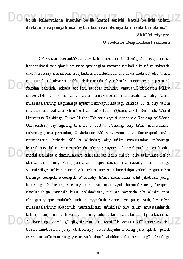 bo`sh   kelmaydigan   insonlar   bo`lib   kamol   topishi,   baxtli   bo`lishi   uchun
davlatimiz va jamiyatimizning bor kuch va imkoniyatlarini safarbar etamiz”
                                                                                          Sh.M.Mirziyoyev.
                         O`zbekiston Respublikasi Prezidenti
O‘zbekiston   Respublikasi   oliy   ta'lim   tizimini   2030   yilgacha   rivojlantirish
konsepsiyasi   tasdiqlandi   va   unda   quyidagilar   nazarda   tutiladi:oliy   ta'lim   sohasida
davlat-xususiy sheriklikni  rivojlantirish, hududlarda davlat va nodavlat  oliy ta'lim
muassasalari faoliyatini tashkil etish asosida oliy ta'lim bilan qamrov darajasini 50
foizdan   oshirish,   sohada   sog‘lom   raqobat   muhitini   yaratish;O‘zbekiston   Milliy
universiteti   va   Samarqand   davlat   universitetini   mamlakatimiz   oliy   ta'lim
muassasalarining   flagmaniga   aylantirish;respublikadagi   kamida   10   ta   oliy   ta'lim
muassasasini   xalqaro   e'tirof   etilgan   tashkilotlar   (Quacquarelli   Symonds   World
University  Rankings,   Times   Higher   Education  yoki  Academic   Ranking  of   World
Universities)   reytingining   birinchi   1   000   ta   o‘rindagi   oliy   ta'lim   muassasalari
ro‘yxatiga,   shu   jumladan,   O‘zbekiston   Milliy   universiteti   va   Samarqand   davlat
universitetini   birinchi   500   ta   o‘rindagi   oliy   ta'lim   muassasalari   ro‘yxatiga
kiritish;oliy   ta'lim   muassasalarida   o‘quv   jarayonini   bosqichma-bosqich   kredit-
modul   tizimiga   o‘tkazish;alqaro   tajribalardan   kelib   chiqib,   oliy   ta'limning   ilg‘or
standartlarini   joriy   etish,   jumladan,   o‘quv   dasturlarida   nazariy   bilim   olishga
yo‘naltirilgan ta'limdan amaliy ko‘nikmalarni shakllantirishga yo‘naltirilgan ta'lim
tizimiga   bosqichma-bosqich   o‘tish;oliy   ta'lim   mazmunini   sifat   jihatidan   yangi
bosqichga   ko‘tarish,   ijtimoiy   soha   va   iqtisodiyot   tarmoqlarining   barqaror
rivojlanishiga   munosib   hissa   qo‘shadigan,   mehnat   bozorida   o‘z   o‘rnini   topa
oladigan   yuqori   malakali   kadrlar   tayyorlash   tizimini   yo‘lga   qo‘yish;oliy   ta'lim
muassasalarining   akademik   mustaqilligini   ta'minlash;oliy   ta'lim   muassasalarida
ta'lim,   fan,   innovatsiya   va   ilmiy-tadqiqotlar   natijalarini   tijoratlashtirish
faoliyatining uzviy bog‘liqligini nazarda tutuvchi “Universitet 3.0” konsepsiyasini
bosqichma-bosqich   joriy   etish;xorijiy   investitsiyalarni   keng   jalb   qilish,   pullik
xizmatlar ko‘lamini kengaytirish va boshqa budjetdan tashqari mablag‘lar hisobiga
3 