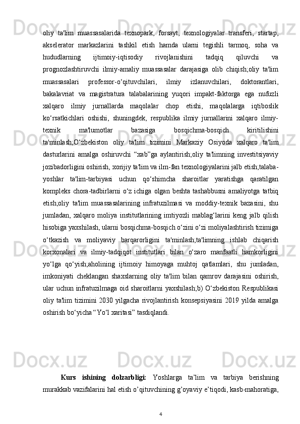 oliy   ta'lim   muassasalarida   texnopark,   forsayt,   texnologiyalar   transferi,   startap,
akselerator   markazlarini   tashkil   etish   hamda   ularni   tegishli   tarmoq,   soha   va
hududlarning   ijtimoiy-iqtisodiy   rivojlanishini   tadqiq   qiluvchi   va
prognozlashtiruvchi   ilmiy-amaliy   muassasalar   darajasiga   olib   chiqish;oliy   ta'lim
muassasalari   professor-o‘qituvchilari,   ilmiy   izlanuvchilari,   doktorantlari,
bakalavriat   va   magistratura   talabalarining   yuqori   impakt-faktorga   ega   nufuzli
xalqaro   ilmiy   jurnallarda   maqolalar   chop   etishi,   maqolalarga   iqtiboslik
ko‘rsatkichlari   oshishi,   shuningdek,   respublika   ilmiy   jurnallarini   xalqaro   ilmiy-
texnik   ma'lumotlar   bazasiga   bosqichma-bosqich   kiritilishini
ta'minlash;O‘zbekiston   oliy   ta'lim   tizimini   Markaziy   Osiyoda   xalqaro   ta'lim
dasturlarini   amalga   oshiruvchi   “xab”ga   aylantirish;oliy   ta'limning   investitsiyaviy
jozibadorligini oshirish, xorijiy ta'lim va ilm-fan texnologiyalarini jalb etish;talaba-
yoshlar   ta'lim-tarbiyasi   uchun   qo‘shimcha   sharoitlar   yaratishga   qaratilgan
kompleks  chora-tadbirlarni   o‘z  ichiga  olgan  beshta   tashabbusni   amaliyotga  tatbiq
etish;oliy   ta'lim   muassasalarining   infratuzilmasi   va   moddiy-texnik   bazasini,   shu
jumladan,   xalqaro   moliya   institutlarining   imtiyozli   mablag‘larini   keng   jalb   qilish
hisobiga yaxshilash, ularni bosqichma-bosqich o‘zini o‘zi moliyalashtirish tizimiga
o‘tkazish   va   moliyaviy   barqarorligini   ta'minlash;ta'limning   ishlab   chiqarish
korxonalari   va   ilmiy-tadqiqot   institutlari   bilan   o‘zaro   manfaatli   hamkorligini
yo‘lga   qo‘yish;aholining   ijtimoiy   himoyaga   muhtoj   qatlamlari,   shu   jumladan,
imkoniyati   cheklangan   shaxslarning   oliy   ta'lim   bilan   qamrov   darajasini   oshirish,
ular uchun infratuzilmaga oid sharoitlarni yaxshilash;b) O‘zbekiston Respublikasi
oliy ta'lim  tizimini  2030 yilgacha  rivojlantirish konsepsiyasini  2019 yilda  amalga
oshirish bo‘yicha “Yo‘l xaritasi” tasdiqlandi.
Kurs   ishining   dolzarbligi:   Yoshlarga   ta’lim   va   tarbiya   berishning
murakkab vazifalarini hal etish o’qituvchining g’oyaviy e ’ tiqodi, kasb-mahoratiga,
4 