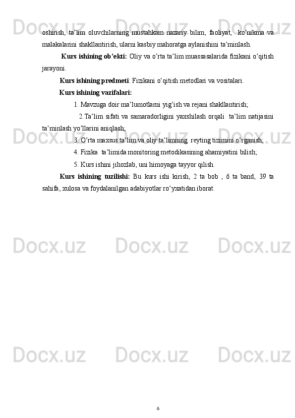 oshirish,   ta’lim   oluvchilarning   mustahkam   nazariy   bilim,   faoliyat,     ko’nikma   va
malakalarini shakllantirish, ularni kasbiy mahoratga aylanishini ta’minlash.
 Kurs ishining ob’ekti:  Oliy va o’rta ta’lim muassasalarida fizikani o’qitish
jarayoni.
        Kurs ishining predmeti :  Fizikan i o’qitish metodlari va vositalari.
           Kurs ishining vazifalari:
        1. Mavzuga doir ma’lumotlarni yig’ish va rejani shakllantirish;
               2.Ta’lim sifati  va samaradorligini  yaxshilash orqali   ta’lim  natijasini
ta’minlash yo’llarini aniqlash;
        3. O’rta maxsus ta’lim va oliy ta’limning  reyting tizimini o’rganish;
         4. Fizika  ta’limida monitoring metodikasining ahamiyatini bilish;
        5. Kurs ishini jihozlab, uni himoyaga tayyor qilish.
Kurs   ishining   tuzilishi:   Bu   kurs   ishi   kirish,   2   ta   bob   ,   6   ta   band,   39   ta
sahifa, xulosa va foydalanilgan adabiyotlar ro‘yxatidan iborat .
6 