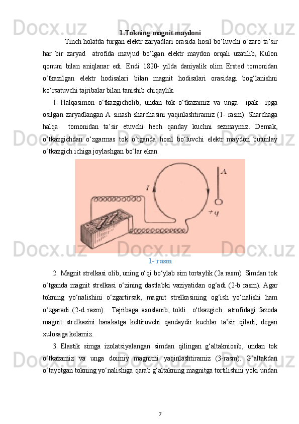 1.Tokning magnit maydoni
                   Tinch holatda turgan elektr zaryadlari orasida hosil bo‘luvchi o‘zaro ta’sir
har   bir   zaryad     atrofida   mavjud   bo‘lgan   elektr   maydon   orqali   uzatilib,   Kulon
qonuni   bilan   aniqlanar   edi.   Endi   1820-   yilda   daniyalik   olim   Ersted   tomonidan
o‘tkazilgan   elektr   hodisalari   bilan   magnit   hodisalari   orasidagi   bog‘lanishni
ko‘rsatuvchi tajribalar bilan tanishib chiqaylik.
1. Halqasimon   o‘tkazgicholib,   undan   tok   o‘tkazamiz   va   unga     ipak     ipga
osilgan   zaryadlangan   A   sinash   sharchasini   yaqinlashtiramiz   (1-   rasm).   Sharchaga
halqa     tomonidan   ta’sir   etuvchi   hech   qanday   kuchni   sezmaymiz.   Demak,
o‘tkazgichdan   o‘zgarmas   tok   o‘tganda   hosil   bo‘luvchi   elektr   maydon   butunlay
o‘tkazgich ichiga joylashgan bo‘lar ekan.
1- rasm
2. Magnit strelkasi olib, uning o‘qi bo‘ylab sim tortaylik (2a rasm). Simdan tok
o‘tganda   magnit   strelkasi   o‘zining   dastlabki   vaziyatidan   og‘adi   (2-b   rasm).   Agar
tokning   yo‘nalishini   o‘zgartirsak,   magnit   strelkasining   og‘ish   yo‘nalishi   ham
o‘zgaradi   (2-d   rasm).     Tajribaga   asoslanib,   tokli     o‘tkazgich     atrofidagi   fazoda
magnit   strelkasini   harakatga   keltiruvchi   qandaydir   kuchlar   ta’sir   qiladi,   degan
xulosaga kelamiz.
3. Elastik   simga   izolatsiyalangan   simdan   qilingan   g‘altakniosib,   undan   tok
o‘tkazamiz   va   unga   doimiy   magnitni   yaqinlashtiramiz   (3-rasm).   G‘altakdan
o‘tayotgan tokning yo‘nalishiga qarab g‘altakning magnitga tortilishini yoki undan
7 