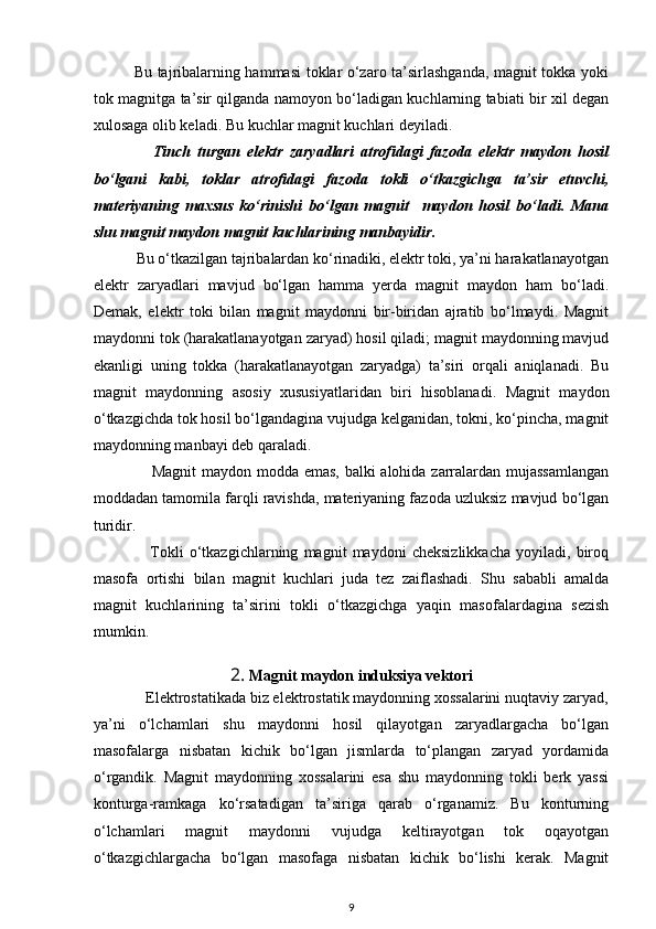                Bu tajribalarning hammasi  toklar o‘zaro ta’sirlashganda, magnit tokka yoki
tok magnitga ta’sir qilganda namoyon bo‘ladigan kuchlarning tabiati bir xil degan
xulosaga olib keladi. Bu kuchlar magnit kuchlari deyiladi.
                  Tinch   turgan   elektr   zaryadlari   atrofidagi   fazoda   elektr   maydon   hosil
bo‘lgani   kabi,   toklar   atrofidagi   fazoda   tokli   o‘tkazgichga   ta’sir   etuvchi,
materiyaning   maxsus   ko‘rinishi   bo‘lgan   magnit     maydon   hosil   bo‘ladi.   Mana
shu magnit maydon magnit kuchlarining manbayidir.
           Bu o‘tkazilgan tajribalardan ko‘rinadiki, elektr toki, ya’ni harakatlanayotgan
elektr   zaryadlari   mavjud   bo‘lgan   hamma   yerda   magnit   maydon   ham   bo‘ladi.
Demak,   elektr   toki   bilan   magnit   maydonni   bir-biridan   ajratib   bo‘lmaydi.   Magnit
maydonni tok (harakatlanayotgan zaryad) hosil qiladi; magnit maydonning mavjud
ekanligi   uning   tokka   (harakatlanayotgan   zaryadga)   ta’siri   orqali   aniqlanadi.   Bu
magnit   maydonning   asosiy   xususiyatlaridan   biri   hisoblanadi.   Magnit   maydon
o‘tkazgichda tok hosil bo‘lgandagina vujudga kelganidan, tokni, ko‘pincha, magnit
maydonning manbayi deb qaraladi.
                     Magnit  maydon modda emas,  balki  alohida zarralardan mujassamlangan
moddadan tamomila farqli ravishda, materiyaning fazoda uzluksiz mavjud bo‘lgan
turidir.
                    Tokli   o‘tkazgichlarning   magnit   maydoni   cheksizlikkacha   yoyiladi,   biroq
masofa   ortishi   bilan   magnit   kuchlari   juda   tez   zaiflashadi.   Shu   sababli   amalda
magnit   kuchlarining   ta’sirini   tokli   o‘tkazgichga   yaqin   masofalardagina   sezish
mumkin.
2.  Magnit maydon induksiya vektori
             Elektrostatikada biz elektrostatik maydonning xossalarini nuqtaviy zaryad,
ya’ni   o‘lchamlari   shu   maydonni   hosil   qilayotgan   zaryadlargacha   bo‘lgan
masofalarga   nisbatan   kichik   bo‘lgan   jismlarda   to‘plangan   zaryad   yordamida
o‘rgandik.   Magnit   maydonning   xossalarini   esa   shu   maydonning   tokli   berk   yassi
konturga-ramkaga   ko‘rsatadigan   ta’siriga   qarab   o‘rganamiz.   Bu   konturning
o‘lchamlari   magnit   maydonni   vujudga   keltirayotgan   tok   oqayotgan
o‘tkazgichlargacha   bo‘lgan   masofaga   nisbatan   kichik   bo‘lishi   kerak.   Magnit
9 