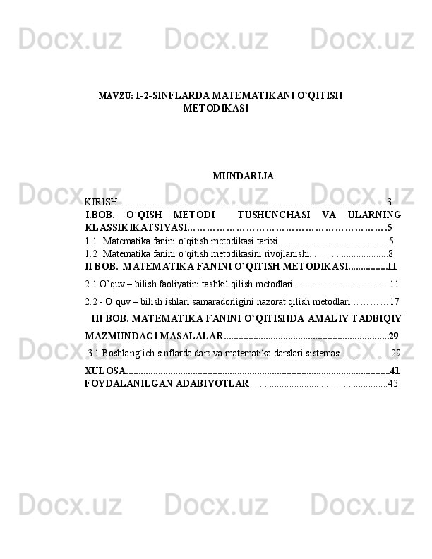 MAVZU:  1-2-SINFLARDA MATEMATIKANI O`QITISH
METODIKASI
MUNDARIJA
KIRISH.............................................................................................................3
I.BOB.   O`QISH   METODI     TUSHUNCHASI   VA   ULARNING
KLASSIKIKATSIYASI…………………………………………………….5
1.1 Matematika fanini o`qitish metodikasi tarixi.............................................5 
1.2 Matematika fanini o`qitish metodikasini rivojlanishi................................8
II BOB.  MATEMATIKA FANINI O`QITISH METODIKASI................11
2.1 O’quv – bilish faoliyatini tashkil qilish metodlari.......................................11
        2.2 - O`quv – bilish ishlari samaradorligini nazorat qilish mеtodlari…………17
            III BOB. MATEMATIKA FANINI O`QITISHDA AMALIY TADBIQIY
MAZMUNDAGI MASALALAR...................................................................29
         3.1  Boshlang`ich sinflarda dars va mat е matika darslari sistеmasi…………....29
XULOSA...........................................................................................................41
FOYDALANILGAN ADABIYOTLAR ........................................................43 