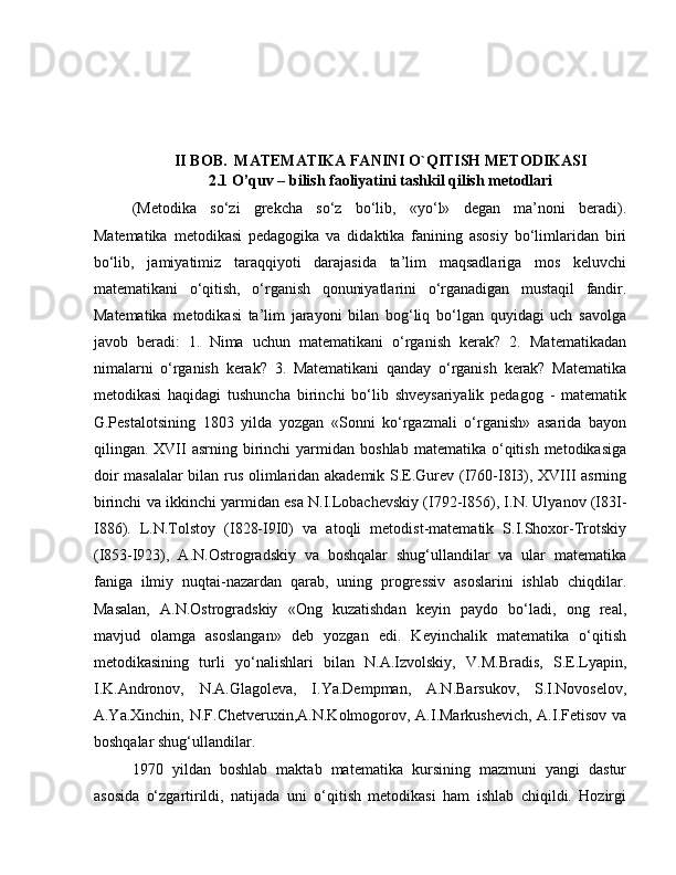 II BOB.  MATEMATIKA FANINI O`QITISH METODIKASI
2.1 O’quv – bilish faoliyatini tashkil qilish metodlari
(Metodika   so‘zi   grekcha   so‘z   bo‘lib,   «yo‘l»   degan   ma’noni   beradi).
Matematika   metodikasi   pedagogika   va   didaktika   fanining   asosiy   bo‘limlaridan   biri
bo‘lib,   jamiyatimiz   taraqqiyoti   darajasida   ta’lim   maqsadlariga   mos   keluvchi
matematikani   o‘qitish,   o‘rganish   qonuniyatlarini   o‘rganadigan   mustaqil   fandir.
Matematika   metodikasi   ta’lim   jarayoni   bilan   bog‘liq   bo‘lgan   quyidagi   uch   savolga
javob   beradi:   1.   Nima   uchun   matematikani   o‘rganish   kerak?   2.   Matematikadan
nimalarni   o‘rganish   kerak?   3.   Matematikani   qanday   o‘rganish   kerak?   Matematika
metodikasi   haqidagi   tushuncha   birinchi   bo‘lib   shveysariyalik   pedagog   -   matematik
G.Pestalotsining   1803   yilda   yozgan   «Sonni   ko‘rgazmali   o‘rganish»   asarida   bayon
qilingan.  XVII  asrning  birinchi   yarmidan  boshlab  matematika  o‘qitish  metodikasiga
doir masalalar  bilan rus olimlaridan akademik S.E.Gurev (I760-I8I3), XVIII asrning
birinchi va ikkinchi yarmidan esa N.I.Lobachevskiy (I792-I856), I.N. Ulyanov (I83I-
I886).   L.N.Tolstoy   (I828-I9I0)   va   atoqli   metodist-matematik   S.I.Shoxor-Trotskiy
(I853-I923),   A.N.Ostrogradskiy   va   boshqalar   shug‘ullandilar   va   ular   matematika
faniga   ilmiy   nuqtai-nazardan   qarab,   uning   progressiv   asoslarini   ishlab   chiqdilar.
Masalan,   A.N.Ostrogradskiy   «Ong   kuzatishdan   keyin   paydo   bo‘ladi,   ong   real,
mavjud   olamga   asoslangan»   deb   yozgan   edi.   Keyinchalik   matematika   o‘qitish
metodikasining   turli   yo‘nalishlari   bilan   N.A.Izvolskiy,   V.M.Bradis,   S.E.Lyapin,
I.K.Andronov,   N.A.Glagoleva,   I.Ya.Dempman,   A.N.Barsukov,   S.I.Novoselov,
A.Ya.Xinchin, N.F.Chetveruxin,A.N.Kolmogorov, A.I.Markushevich, A.I.Fetisov va
boshqalar shug‘ullandilar.  
1970   yildan   boshlab   maktab   matematika   kursining   mazmuni   yangi   dastur
asosida   o‘zgartirildi,   natijada   uni   o‘qitish   metodikasi   ham   ishlab   chiqildi.   Hozirgi 