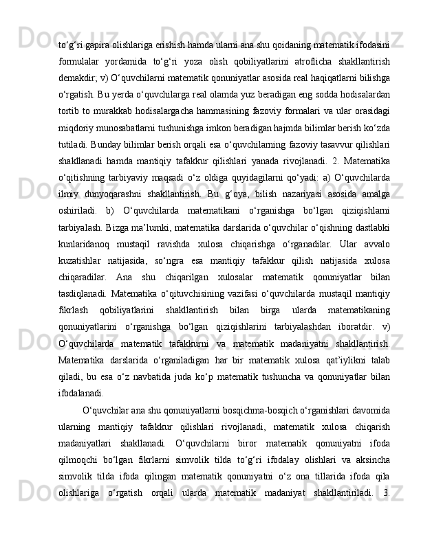 to‘g‘ri gapira olishlariga erishish hamda ularni ana shu qoidaning matematik ifodasini
formulalar   yordamida   to‘g‘ri   yoza   olish   qobiliyatlarini   atroflicha   shakllantirish
demakdir; v) O‘quvchilarni matematik qonuniyatlar asosida real haqiqatlarni bilishga
o‘rgatish. Bu yerda o‘quvchilarga real olamda yuz beradigan eng sodda hodisalardan
tortib   to   murakkab   hodisalargacha   hammasining   fazoviy   formalari   va   ular   orasidagi
miqdoriy munosabatlarni tushunishga imkon beradigan hajmda bilimlar berish ko‘zda
tutiladi. Bunday bilimlar berish orqali esa o‘quvchilarning fazoviy tasavvur qilishlari
shakllanadi   hamda   mantiqiy   tafakkur   qilishlari   yanada   rivojlanadi.   2.   Matematika
o‘qitishning   tarbiyaviy   maqsadi   o‘z   oldiga   quyidagilarni   qo‘yadi:   a)   O‘quvchilarda
ilmiy   dunyoqarashni   shakllantirish.   Bu   g‘oya,   bilish   nazariyasi   asosida   amalga
oshiriladi.   b)   O‘quvchilarda   matematikani   o‘rganishga   bo‘lgan   qiziqishlarni
tarbiyalash. Bizga ma’lumki, matematika darslarida o‘quvchilar o‘qishning dastlabki
kunlaridanoq   mustaqil   ravishda   xulosa   chiqarishga   o‘rganadilar.   Ular   avvalo
kuzatishlar   natijasida,   so‘ngra   esa   mantiqiy   tafakkur   qilish   natijasida   xulosa
chiqaradilar.   Ana   shu   chiqarilgan   xulosalar   matematik   qonuniyatlar   bilan
tasdiqlanadi.   Matematika   o‘qituvchisining   vazifasi   o‘quvchilarda   mustaqil   mantiqiy
fikrlash   qobiliyatlarini   shakllantirish   bilan   birga   ularda   matematikaning
qonuniyatlarini   o‘rganishga   bo‘lgan   qiziqishlarini   tarbiyalashdan   iboratdir.   v)
O‘quvchilarda   matematik   tafakkurni   va   matematik   madaniyatni   shakllantirish.
Matematika   darslarida   o‘rganiladigan   har   bir   matematik   xulosa   qat’iylikni   talab
qiladi,   bu   esa   o‘z   navbatida   juda   ko‘p   matematik   tushuncha   va   qonuniyatlar   bilan
ifodalanadi. 
O‘quvchilar ana shu qonuniyatlarni bosqichma-bosqich o‘rganishlari davomida
ularning   mantiqiy   tafakkur   qilishlari   rivojlanadi,   matematik   xulosa   chiqarish
madaniyatlari   shakllanadi.   O‘quvchilarni   biror   matematik   qonuniyatni   ifoda
qilmoqchi   bo‘lgan   fikrlarni   simvolik   tilda   to‘g‘ri   ifodalay   olishlari   va   aksincha
simvolik   tilda   ifoda   qilingan   matematik   qonuniyatni   o‘z   ona   tillarida   ifoda   qila
olishlariga   o‘rgatish   orqali   ularda   matematik   madaniyat   shakllantiriladi.   3. 