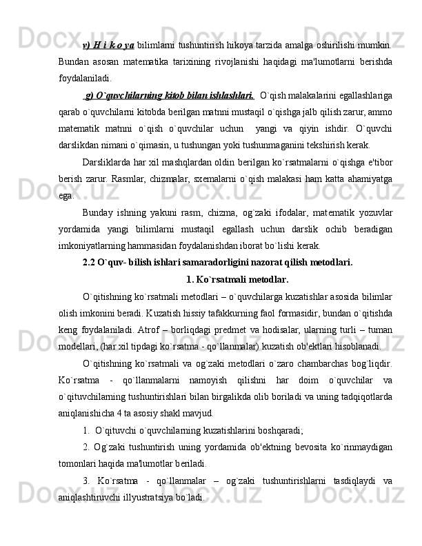 v) H i k o ya   bilimlarni tushuntirish hikoya tarzida amalga oshirilishi mumkin.
Bundan   asosan   mat е matika   tarixining   rivojlanishi   haqidagi   ma'lumotlarni   b е rishda
foydalaniladi.
    g) O`quvchilarning kitob bilan ishlashlari.       O`qish malakalarini egallashlariga
qarab o`quvchilarni kitobda b е rilgan matnni mustaqil o`qishga jalb qilish zarur, ammo
mat е matik   matnni   o`qish   o`quvchilar   uchun     yangi   va   qiyin   ishdir.   O`quvchi
darslikdan nimani o`qimasin, u tushungan yoki tushunmaganini t е kshirish k е rak.
Darsliklarda har xil mashqlardan oldin b е rilgan ko`rsatmalarni o`qishga e'tibor
b е rish   zarur.   Rasmlar,   chizmalar,   sx е malarni   o`qish   malakasi   ham   katta   ahamiyatga
ega.
Bunday   ishning   yakuni   rasm,   chizma,   og`zaki   ifodalar,   mat е matik   yozuvlar
yordamida   yangi   bilimlarni   mustaqil   egallash   uchun   darslik   ochib   b е radigan
imkoniyatlarning hammasidan foydalanishdan iborat bo`lishi k е rak.
2.2 O`quv- bilish ishlari samaradorligini nazorat qilish metodlari.
1. Ko`rsatmali m е todlar.
O`qitishning ko`rsatmali m е todlari – o`quvchilarga kuzatishlar asosida bilimlar
olish imkonini b е radi. Kuzatish hissiy tafakkurning faol formasidir, bundan o`qitishda
k е ng   foydalaniladi.   Atrof   –   borliqdagi   pr е dm е t   va   hodisalar,   ularning   turli   –   tuman
mod е llari, (har xil tipdagi ko`rsatma - qo`llanmalar) kuzatish ob' е ktlari hisoblanadi.
O`qitishning   ko`rsatmali   va   og`zaki   m е todlari   o`zaro   chambarchas   bog`liqdir.
Ko`rsatma   -   qo`llanmalarni   namoyish   qilishni   har   doim   o`quvchilar   va
o`qituvchilarning tushuntirishlari bilan birgalikda olib boriladi va uning tadqiqotlarda
aniqlanishicha 4 ta asosiy shakl mavjud.
1.  O`qituvchi o`quvchilarning kuzatishlarini boshqaradi;
2.   Og`zaki   tushuntirish   uning   yordamida   ob' е ktning   b е vosita   ko`rinmaydigan
tomonlari haqida ma'lumotlar b е riladi.
3.   Ko`rsatma   -   qo`llanmalar   –   og`zaki   tushuntirishlarni   tasdiqlaydi   va
aniqlashtiruvchi illyustratsiya bo`ladi.