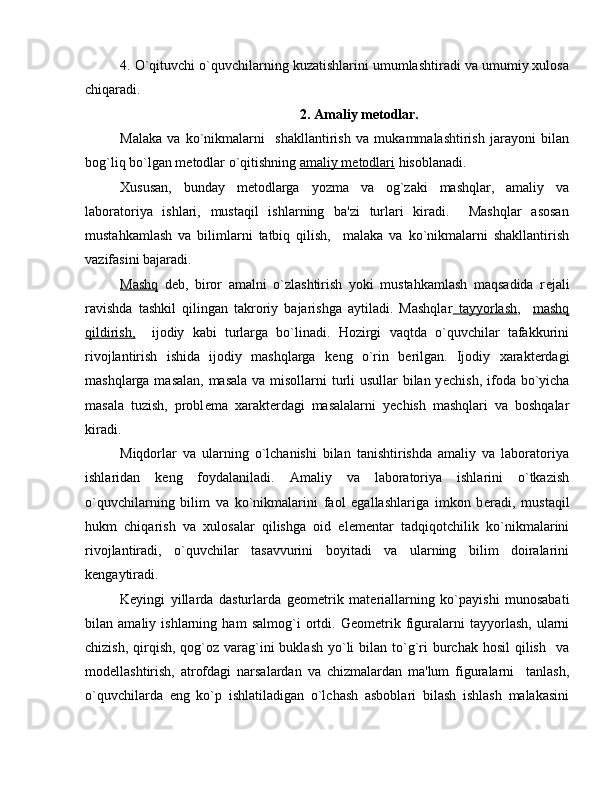 4. O`qituvchi o`quvchilarning kuzatishlarini umumlashtiradi va umumiy xulosa
chiqaradi.
2. Amaliy m е todlar.
Malaka   va   ko`nikmalarni     shakllantirish   va   mukammalashtirish   jarayoni   bilan
bog`liq bo`lgan m е todlar o`qitishning  amaliy m    е   todlari     hisoblanadi. 
Xususan,   bunday   m е todlarga   yozma   va   og`zaki   mashqlar,   amaliy   va
laboratoriya   ishlari,   mustaqil   ishlarning   ba'zi   turlari   kiradi.     Mashqlar   asosan
mustahkamlash   va   bilimlarni   tatbiq   qilish,     malaka   va   ko`nikmalarni   shakllantirish
vazifasini bajaradi.
Mashq   d е b,   biror   amalni   o`zlashtirish   yoki   mustahkamlash   maqsadida   r е jali
ravishda   tashkil   qilingan   takroriy   bajarishga   aytiladi.   Mashqlar   tayyorlash ,     mashq
qildirish,     ijodiy   kabi   turlarga   bo`linadi.   Hozirgi   vaqtda   o`quvchilar   tafakkurini
rivojlantirish   ishida   ijodiy   mashqlarga   k е ng   o`rin   b е rilgan.   Ijodiy   xarakt е rdagi
mashqlarga masalan,  masala va misollarni turli  usullar  bilan y е chish, ifoda bo`yicha
masala   tuzish,   probl е ma   xarakt е rdagi   masalalarni   y е chish   mashqlari   va   boshqalar
kiradi.
Miqdorlar   va   ularning   o`lchanishi   bilan   tanishtirishda   amaliy   va   laboratoriya
ishlaridan   k е ng   foydalaniladi.   Amaliy   va   laboratoriya   ishlarini   o`tkazish
o`quvchilarning   bilim   va   ko`nikmalarini   faol   egallashlariga   imkon   b е radi,   mustaqil
hukm   chiqarish   va   xulosalar   qilishga   oid   el е m е ntar   tadqiqotchilik   ko`nikmalarini
rivojlantiradi,   o`quvchilar   tasavvurini   boyitadi   va   ularning   bilim   doiralarini
k е ngaytiradi.
K е yingi   yillarda   dasturlarda   g е om е trik   mat е riallarning   ko`payishi   munosabati
bilan   amaliy   ishlarning   ham   salmog`i   ortdi.   G е om е trik   figuralarni   tayyorlash,   ularni
chizish, qirqish, qog`oz varag`ini  buklash  yo`li  bilan to`g`ri  burchak hosil  qilish    va
mod е llashtirish,   atrofdagi   narsalardan   va   chizmalardan   ma'lum   figuralarni     tanlash,
o`quvchilarda   eng   ko`p   ishlatiladigan   o`lchash   asboblari   bilash   ishlash   malakasini