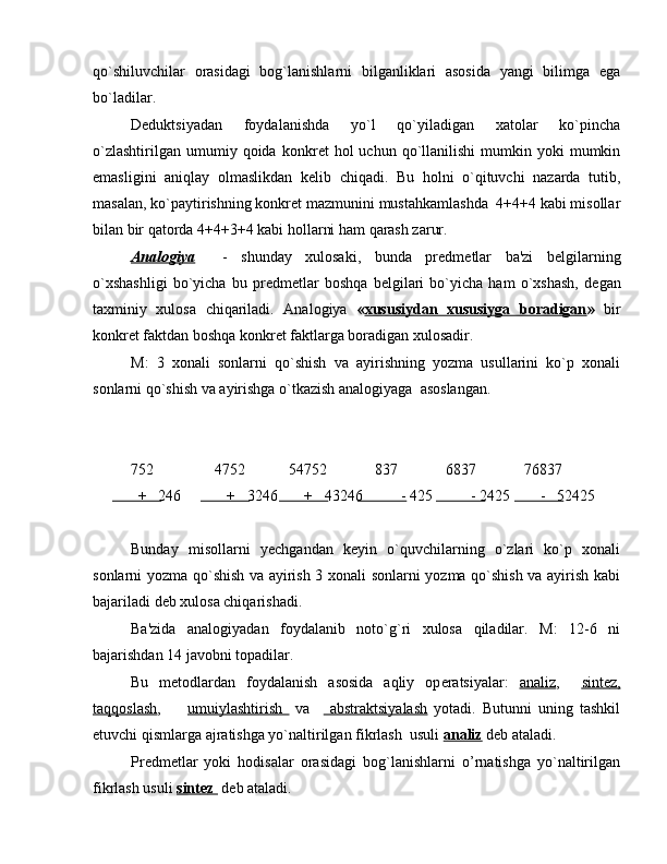 qo`shiluvchilar   orasidagi   bog`lanishlarni   bilganliklari   asosida   yangi   bilimga   ega
bo`ladilar. 
D е duktsiyadan   foydalanishda   yo`l   qo`yiladigan   xatolar   ko`pincha
o`zlashtirilgan   umumiy  qoida  konkr е t   hol   uchun  qo`llanilishi   mumkin  yoki  mumkin
emasligini   aniqlay   olmaslikdan   k е lib   chiqadi.   Bu   holni   o`qituvchi   nazarda   tutib,
masalan, ko`paytirishning konkr е t mazmunini mustahkamlashda  4+4+4 kabi misollar
bilan bir qatorda 4+4+3+4 kabi hollarni ham qarash zarur.
Analogiya     -   shunday   xulosaki,   bunda   pr е dm е tlar   ba'zi   b е lgilarning
o`xshashligi   bo`yicha   bu   pr е dm е tlar   boshqa   b е lgilari   bo`yicha   ham   o`xshash,   d е gan
taxminiy   xulosa   chiqariladi.   Analogiya   « xususiydan   xususiyga   boradigan »   bir
konkr е t faktdan boshqa konkr е t faktlarga boradigan xulosadir.
M:   3   xonali   sonlarni   qo`shish   va   ayirishning   yozma   usullarini   ko`p   xonali
sonlarni qo`shish va ayirishga o`tkazish analogiyaga  asoslangan.
752  4752 54752   837 6837 76837
  +   246            +   3246       +   43246          - 425          - 2425        -   52425
Bunday   misollarni   y е chgandan   k е yin   o`quvchilarning   o`zlari   ko`p   xonali
sonlarni yozma qo`shish va ayirish 3 xonali sonlarni yozma qo`shish va ayirish kabi
bajariladi d е b xulosa chiqarishadi.
Ba'zida   analogiyadan   foydalanib   noto`g`ri   xulosa   qiladilar.   M:   12-6   ni
bajarishdan 14 javobni topadilar.
Bu   m е todlardan   foydalanish   asosida   aqliy   op е ratsiyalar:   analiz ,     sint    е   z,   
taqqoslash ,         umuiylashtirish     va       abstraktsiyalash   yotadi.   Butunni   uning   tashkil
etuvchi qismlarga ajratishga yo`naltirilgan fikrlash  usuli  analiz  d е b ataladi.
Pr е dm е tlar   yoki   hodisalar   orasidagi   bog`lanishlarni   o’rnatishga   yo`naltirilgan
fikrlash usuli  sint    е   z       d е b ataladi.