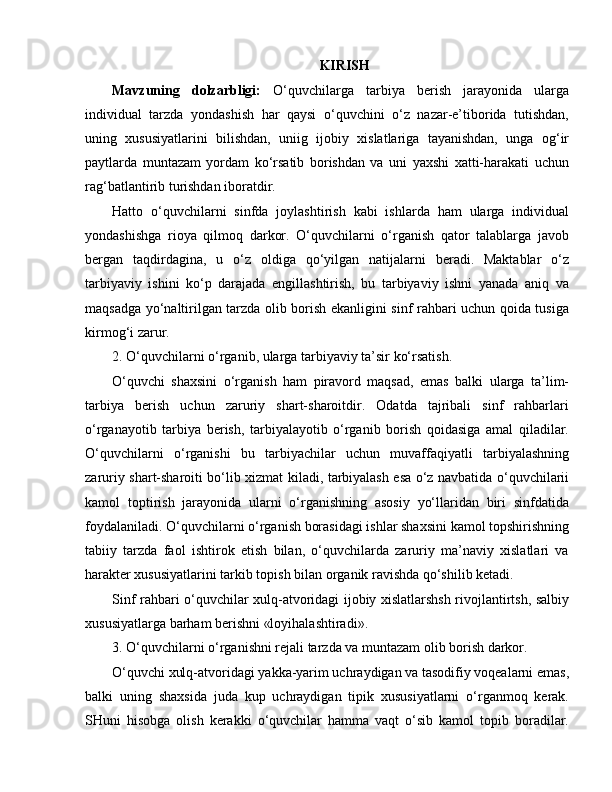 KIRISH
Mavzuning   dolzarbligi:   O‘quvchilarga   tarbiya   berish   jarayonida   ularga
individual   tarzda   yondashish   har   qaysi   o‘quvchini   o‘z   nazar-e’tiborida   tutishdan,
uning   xususiyatlarini   bilishdan,   uniig   ijobiy   xislatlariga   tayanishdan,   unga   og‘ir
paytlarda   muntazam   yordam   ko‘rsatib   borishdan   va   uni   yaxshi   xatti-harakati   uchun
rag‘batlantirib turishdan iboratdir.
Hatto   o‘quvchilarni   sinfda   joylashtirish   kabi   ishlarda   ham   ularga   individual
yondashishga   rioya   qilmoq   darkor.   O‘quvchilarni   o‘rganish   qator   talablarga   javob
bergan   taqdirdagina,   u   o‘z   oldiga   qo‘yilgan   natijalarni   beradi.   Maktablar   o‘z
tarbiyaviy   ishini   ko‘p   darajada   engillashtirish,   bu   tarbiyaviy   ishni   yanada   aniq   va
maqsadga yo‘naltirilgan tarzda olib borish ekanligini sinf rahbari uchun qoida tusiga
kirmog‘i zarur.
2. O‘quvchilarni o‘rganib, ularga tarbiyaviy ta’sir ko‘rsatish.
O‘quvchi   shaxsini   o‘rganish   ham   piravord   maqsad,   emas   balki   ularga   ta’lim-
tarbiya   berish   uchun   zaruriy   shart-sharoitdir.   Odatda   tajribali   sinf   rahbarlari
o‘rganayotib   tarbiya   berish,   tarbiyalayotib   o‘rganib   borish   qoidasiga   amal   qiladilar.
O‘quvchilarni   o‘rganishi   bu   tarbiyachilar   uchun   muvaffaqiyatli   tarbiyalashning
zaruriy shart-sharoiti bo‘lib xizmat kiladi, tarbiyalash esa o‘z navbatida o‘quvchilarii
kamol   toptirish   jarayonida   ularni   o‘rganishning   asosiy   yo‘llaridan   biri   sinfdatida
foydalaniladi. O‘quvchilarni o‘rganish borasidagi ishlar shaxsini kamol topshirishning
tabiiy   tarzda   faol   ishtirok   etish   bilan,   o‘quvchilarda   zaruriy   ma’naviy   xislatlari   va
harakter xususiyatlarini tarkib topish bilan organik ravishda qo‘shilib ketadi.
Sinf rahbari o‘quvchilar xulq-atvoridagi ijobiy xislatlarshsh rivojlantirtsh, salbiy
xususiyatlarga barham berishni «loyihalashtiradi».
3. O‘quvchilarni o‘rganishni rejali tarzda va muntazam olib borish darkor.
O‘quvchi xulq-atvoridagi yakka-yarim uchraydigan va tasodifiy voqealarni emas,
balki   uning   shaxsida   juda   kup   uchraydigan   tipik   xususiyatlarni   o‘rganmoq   kerak.
SHuni   hisobga   olish   kerakki   o‘quvchilar   hamma   vaqt   o‘sib   kamol   topib   boradilar.