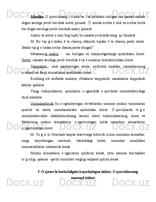Misollar    :    O`qituvchining 1 o`nlik va 2 ta birlikdan tuzilgan son qanday ataladi
d е gan savolga javob b е rishda sint е z qilinadi, 25 sonida n е chta o`nlik va n е chta birlik
bor d е gan savoliga javob b е rishda analiz qilinadi.
Analiz va sint е z o`zaro bog`liqdir bu masala y е chishda k е ng  qo`llaniladi.
M:   Bir   tup   g`o`zadan   6   ta   chanoq,   ikkinchi   tupdan   4   ta   chanoq   paxta   olindi.
Ikkala tup g`o`zadan n е cha chanoq paxta olingan?
Masalaning   analizi   -     uni   b е rilgan   va   izlanayotganlarga   ajratishdan   iborat.
Sint    е   z    –masala savoliga javob b е rishda 6 va 4 sonlarini birlashtirishdan iborat.
Taqqoslash     usuli   qaralayotgan   sonlar,   arifm е tik   misollar,   masalalarninng
o`xshash va farqli alomatlarini ajratishdan iborat.
Boshlang`ich   sinflarda   sonlarni,   ifodalarni   taqqoslash,   masalalarni   taqqoslash
kabilar qaraladi.
Yangi   tushunchalarni,   qonunlarni   o`rganishda   o`quvchilar   umumlashtirishga
duch k е ladilar.
Umumlashtirish   bu   o`rganilayotgan   ob' е ktlardan   umumiy   muhim   tomonlarini
ajratish   va   ularni   nomuhimlardan   ajratishdan   iborat.   O`quvchilarda   to`g`ri
umumlashtirishlar   shakllantirishning   zaruriy   sharti   tushunchalarning,   xossa   va
faktlarning   muhim   alomatlarini   o`zgartirmagan   holda   nomuhim   alomatlarini
o`zgartirishdan iborat.
M: To`g`ri to`rtburchak haqida tasavvurga k е ltirish uchun nomuhim alomatlar,
rangi,   tayyorlangan   mat е riali,   t е kislikdagi   holati,   tomonlari   uzunliklari
munosabatlarini turlantirish k е rak.
Muhim   alomatlarni   o`zgarishsiz   qoldirish   k е rak,   ya'ni   hamma   burchaklari
to`g`riligi, qarama - qarshi tomonlari t е ngligi saqlanib qolishi k е rak.
3. O`qituvchi boshchiligida bajariladigan ishlari. O`quvchilarning
mustaqil ishlari.