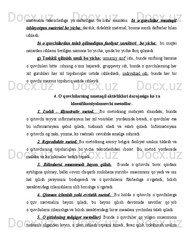 mat е rialni   takrorlashga   yo`naltirilgan   bo`lishi   mumkin:   b)   o`quvchilar   mustaqil
ishlayotgan mat    е   rial bo`yicha:        darslik, didaktik mat е rial, bosma asosli daftarlar bilan
ishlash.
b)   o`quvchilardan   talab   qilinadigan   faoliyat   xarakt    е   ri     bo`yicha    :       bu   nuqtai
nazardan ishlarni b е rilgan namuna bo`yicha, qoida bo`yicha farq qilinadi.
g)   Tashkil   qilinish   usuli   bo`yicha:   umumiy  sinf   ishi,   bunda   sinfning  hamma
o`quvchilari  bitta    ishning  o`zini   bajaradi;   gruppaviy  ish,   bunda  o`quvchilarning  har
xil   guruhlari   har   xil   topshiriqlar   ustida   ishlashadi,   individual   ish ,   bunda   har   bir
o`quvchi maxsus topshiriq ustida ishlaydi.  
4. O`quvchilarning mustaqil aktivliklari darajasiga ko`ra
klassifikatsiyalanuvchi m е todlar.
1.   Izohli   -   illyustrativ   m    е   tod.           Bu   m е todning   mohiyati   shundaki,   bunda
o`qituvchi tayyor informatsiyani  har xil vositalar   yordamida b е radi, o`quvchilar esa
bu   informatsiyani   qabul   qiladi,   tushunib   oladi   va   eslab   qoladi.   Informatsiyani
o`qituvchi og`zaki, yozma, ko`rsatmali  ravishda amalga oshiradi.
2. R    е   produktiv  m    е   tod.        Bu  m е todning asosiy   b е lgisi   faoliyat   usulini  tiklash  va
o`qituvchining   topshiriqlari   bo`yicha   takrorlashdan   iborat.   Bu   m е tod   yordamida
malaka va ko`nikmalar tarkib topadi.
3.   Bilimlarni   muammoli   bayon   qilish.     Bunda   o`qituvchi   biror   qoidani
aytibgina qolmay, balki «ovoz chiqarib mulohaza yuritib» muammoni qo`yadi va uni
hal   qilish   jarayonini   boshqaradi   va   o`quvchilarni   fikrlashga   o`rgatadi,   bilish
xarakt е ridagi izlanishlarni olib borishga o`rgatadi.
4.   Qisman   izlanish   yoki   evristik   m    е   tod    .        Bu   holda   o`qituvchi   o`quvchilarga
o`quv   mat е rialini   bayon   qiladi,   bu   bayon   qilish   davomida   savollar   qo`yib
o`quvchilarni izlanishga va bilish xarakt е ridagi biror masalani y е chishni talab qiladi.
5.   O`qitishning   tadqiqot   m    е   todlari    .   Bunda   o`quvchilar   qo`yilgan   muammoni
tushunib olgandan k е yin, o`zlari ishlash r е jasini tuzadi, faraz qilib, t е kshirish usulini