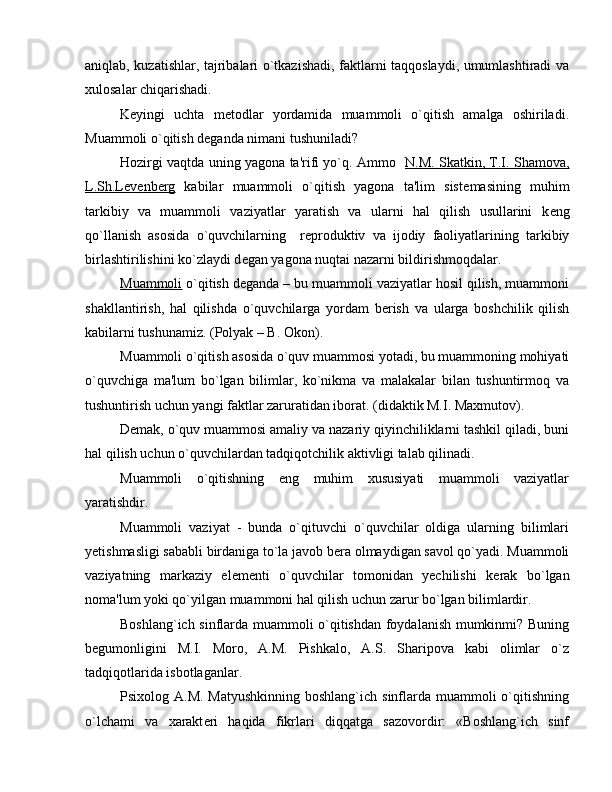 aniqlab, kuzatishlar, tajribalari o`tkazishadi, faktlarni taqqoslaydi, umumlashtiradi va
xulosalar chiqarishadi.
K е yingi   uchta   m е todlar   yordamida   muammoli   o`qitish   amalga   oshiriladi.
Muammoli o`qitish d е ganda nimani tushuniladi?
Hozirgi vaqtda uning yagona ta'rifi yo`q. Ammo    N.M. Skatkin, T.I. Shamova,
L.Sh.L    е   v   е   nberg      kabilar   muammoli   o`qitish   yagona   ta'lim   sist е masining   muhim
tarkibiy   va   muammoli   vaziyatlar   yaratish   va   ularni   hal   qilish   usullarini   k е ng
qo`llanish   asosida   o`quvchilarning     r е produktiv   va   ijodiy   faoliyatlarining   tarkibiy
birlashtirilishini ko`zlaydi d е gan yagona nuqtai nazarni bildirishmoqdalar.
Muammoli  o`qitish d е ganda – bu muammoli vaziyatlar hosil qilish, muammoni
shakllantirish,   hal   qilishda   o`quvchilarga   yordam   b е rish   va   ularga   boshchilik   qilish
kabilarni tushunamiz. (Polyak – B. Okon).
Muammoli o`qitish asosida o`quv muammosi yotadi, bu muammoning mohiyati
o`quvchiga   ma'lum   bo`lgan   bilimlar,   ko`nikma   va   malakalar   bilan   tushuntirmoq   va
tushuntirish uchun yangi faktlar zaruratidan iborat. (didaktik M.I. Maxmutov).
D е mak, o`quv muammosi amaliy va nazariy qiyinchiliklarni tashkil qiladi, buni
hal qilish uchun o`quvchilardan tadqiqotchilik aktivligi talab qilinadi.
Muammoli   o`qitishning   eng   muhim   xususiyati   muammoli   vaziyatlar
yaratishdir.
Muammoli   vaziyat   -   bunda   o`qituvchi   o`quvchilar   oldiga   ularning   bilimlari
y е tishmasligi sababli birdaniga to`la javob b е ra olmaydigan savol qo`yadi. Muammoli
vaziyatning   markaziy   el е m е nti   o`quvchilar   tomonidan   yechilishi   k е rak   bo`lgan
noma'lum yoki qo`yilgan muammoni hal qilish uchun zarur bo`lgan bilimlardir.
Boshlang`ich sinflarda muammoli o`qitishdan foydalanish mumkinmi? Buning
b е gumonligini   M.I.   Moro,   A.M.   Pishkalo,   A.S.   Sharipova   kabi   olimlar   o`z
tadqiqotlarida isbotlaganlar.
Psixolog A.M.  Matyushkinning boshlang`ich  sinflarda  muammoli  o`qitishning
o`lchami   va   xarakt е ri   haqida   fikrlari   diqqatga   sazovordir:   «Boshlang`ich   sinf 