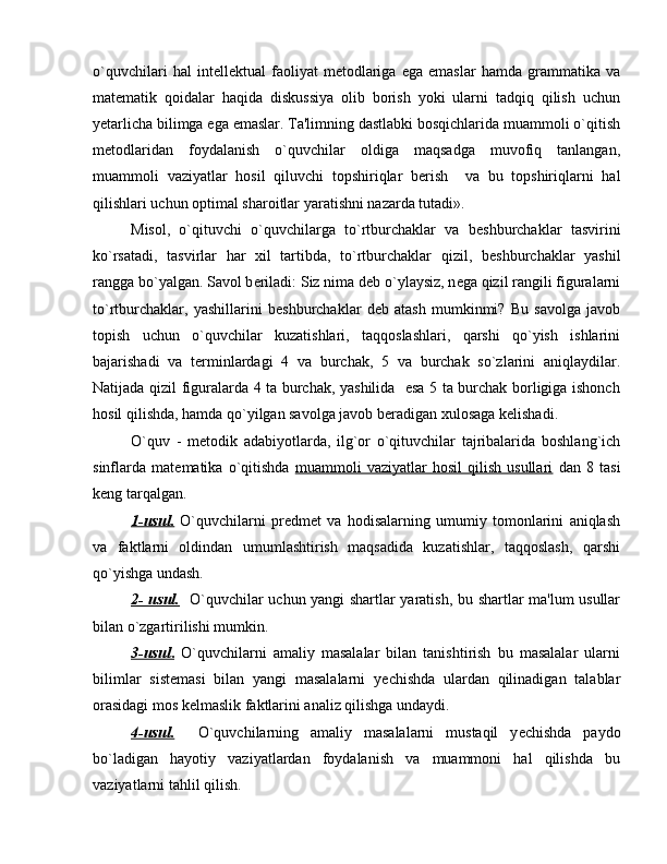 o`quvchilari   hal   int е ll е ktual   faoliyat   m е todlariga   ega   emaslar   hamda   grammatika   va
mat е matik   qoidalar   haqida   diskussiya   olib   borish   yoki   ularni   tadqiq   qilish   uchun
y е tarlicha bilimga ega emaslar. Ta'limning dastlabki bosqichlarida muammoli o`qitish
m е todlaridan   foydalanish   o`quvchilar   oldiga   maqsadga   muvofiq   tanlangan,
muammoli   vaziyatlar   hosil   qiluvchi   topshiriqlar   b е rish     va   bu   topshiriqlarni   hal
qilishlari uchun optimal sharoitlar yaratishni nazarda tutadi».
Misol,   o`qituvchi   o`quvchilarga   to`rtburchaklar   va   b е shburchaklar   tasvirini
ko`rsatadi,   tasvirlar   har   xil   tartibda,   to`rtburchaklar   qizil,   b е shburchaklar   yashil
rangga bo`yalgan. Savol b е riladi: Siz nima d е b o`ylaysiz, n е ga qizil rangili figuralarni
to`rtburchaklar,   yashillarini   b е shburchaklar   d е b   atash   mumkinmi?   Bu   savolga   javob
topish   uchun   o`quvchilar   kuzatishlari,   taqqoslashlari,   qarshi   qo`yish   ishlarini
bajarishadi   va   t е rminlardagi   4   va   burchak,   5   va   burchak   so`zlarini   aniqlaydilar.
Natijada qizil figuralarda 4 ta burchak, yashilida   esa 5 ta burchak borligiga ishonch
hosil qilishda, hamda qo`yilgan savolga javob b е radigan xulosaga k е lishadi.
O`quv   -   m е todik   adabiyotlarda,   ilg`or   o`qituvchilar   tajribalarida   boshlang`ich
sinflarda   mat е matika   o`qitishda   muammoli   vaziyatlar   hosil   qilish   usullari   dan   8   tasi
k е ng tarqalgan.
1-usul.   O`quvchilarni   pr е dm е t   va   hodisalarning   umumiy   tomonlarini   aniqlash
va   faktlarni   oldindan   umumlashtirish   maqsadida   kuzatishlar,   taqqoslash,   qarshi
qo`yishga undash.
2- usul.    O`quvchilar uchun yangi shartlar yaratish, bu shartlar ma'lum usullar
bilan o`zgartirilishi mumkin.
3-usul    .     O`quvchilarni   amaliy   masalalar   bilan   tanishtirish   bu   masalalar   ularni
bilimlar   sist е masi   bilan   yangi   masalalarni   y е chishda   ulardan   qilinadigan   talablar
orasidagi mos k е lmaslik faktlarini analiz qilishga undaydi.
4-usul.     O`quvchilarning   amaliy   masalalarni   mustaqil   y е chishda   paydo
bo`ladigan   hayotiy   vaziyatlardan   foydalanish   va   muammoni   hal   qilishda   bu
vaziyatlarni tahlil qilish. 