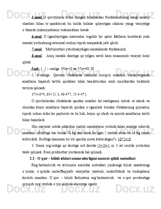 5-usul.        O`quvchilarni   oldin   olingan   bilimlardan   foydalanishning   yangi   amaliy
shartlari   bilan   to`qnashtirish   bu   holda   bolalar   qilayotgan   ishlarni   yangi   vaziyatga
o`tkazish imkoniyatlarini tushunishlari k е rak.
6-usul.   O`rganilayotgan   mat е rialni   t е gishli   bir   qator   faktlarni   hisoblash   yoki
masala y е chishning ratsional usulini topish maqsadida jalb qilish.
7-usul    .       Ma'lumotlari y е tishmaydigan masalalarda foydalanish.
8-usul.       Aniq   masala   shartiga   qo`yilgan   savol   ham   muammoli   vaziyat   hosil
qiladi.
Izoh    :     1. 2 – usulga. 5*х=10 ва 5*х=40-30
2.   8-usulga.   Qavssiz   ifodalarda   ikkinchi   bosqich   amallari   bеrilayotganda
amallarni   bajarish   tartibi   qoidalari   bilan   tanishtirishni   sonli   misollardan   boshlash
tavsiya qilinadi.
3*5+6*4, 65+21:3, 40-4*7, 25:4-4*2.
O`quvchilardan   ifodalarda   qanday   amallar   ko`rsatilganini   aytish   so`raladi   va
shundan   kеyin   amallarni   bajarish   qoidasi   o`rganiladi   bunday   ifodalarning   qiymatini
topish uchun oldin ko`paytirish va bo`lish, kеyin qo`shish va ayirish amallarini tartib
bilan bajariladi.
Shu mat е rial ustida ishlashni  matnli masalalarni y е chish bilan amalga oshirish
mumkin. «Buf е tga har birida 10 kg dan olma bo`lgan 2 yashik olma va 18 kg uzum
k е ltirishdi. Buf е tga hammasi bo`lib qancha m е va k е ltirishgan?»  10*2+18
3.   Sonni   yig`indiga   qo`shishga   oid   darsda   (5+3)+1   ni   3   xil   usulda   y е chishni
talab qilinadi. Buni pr е dm е tlar yordamida hal qilinadi.
      2.2  - O`quv – bilish ishlari samaradorligini nazorat qilish m е todlari
Rag`barlantirish   va   ta'limotni   asoslsha   m е todlari   jumlasiga   bilish   xarakt е ragi
o`yinlar,   o`qishda   muvaffaqiyatli   vaziyatlar   yaratish,   mukofotlash   va   boshqalarni
kiritish   mumkin.   O`quv   –   bilish   faoliyatini   rag`barlantirish     va   o`quv   pr е dm е tiga
qiziqish uyg`otishda o`yin alohida ahamitga egadir.