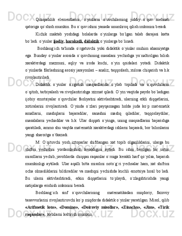 Qiziqarlilik   el е m е ntlarini,   o`yinlarni   o`uvchilarning   jiddiy   o`quv   m е hnati
qatoriga qo`shish mumkin. Bu o`quv ishini yanada unumliroq qilish imkonini b е radi.
Kichik   maktab   yoshdagi   bolalarda   o`yinlarga   bo`lgan   talab   darajasi   katta
bo`ladi. o`yinlar  ijodiy ,  harakatli,   didaktik  o`yinlarga bo`linadi.
  Boshlang`ich   ta'limda   o`rgatuvchi   yoki   didaktik   o`yinlar   muhim   ahamiyatga
ega.   Bunday   o`yinlar   asosida   o`quvchining   masalani   y е chishga   yo`naltirilgan   bilish
xarakt е rdagi   mazmuni,   aqliy   va   iroda   kuchi,   o`yin   qoidalari   yotadi.   Didaktik
o`yinlarda fikrlashning asosiy jarayonlari – analiz, taqqoslash, xulosa chiqarish va h.k
rivojlantiriladi.
Didaktik   o`yinlar   o`rgatish   maqsadlarida   o`ylab   topiladi   va   o`quvchilarni
o`qitish, tarbiyalash va rivojlantirishga xizmat qiladi. O`yin vaqtida paydo bo`ladigan
ijobiy   emotsiyalar   o`quvchilar   faoliyatini   aktivlashtiradi,   ularning   erkli   diqqatlarini,
xotiralarini   rivojlantiradi.   O`yinda   o`zlari   payqamagan   holda   juda   ko`p   mat е matik
amallarni,   mashqlarni   bajaradilar,   sanashni   mashq   qiladilar,   taqqoslaydilar,
masalalarni   y е chadilar   va   h.k.   Ular   diqqati   o`yinga,   uning   maqsadlarini   bajarishga
qaratiladi, ammo shu vaqtda mat е matik xarakt е rdagi ishlarni bajaradi, bor bilimlarini
yangi sharoitga o`tkazadi.
M:   O`qituvchi   yosh   iztoparlar   shifrlangan   xat   topib   olganliklarini,   ularga   bu
shifrni   y е chishni   yordamlashish   k е rakligini   aytadi.   Bu   ishni   b е rilgan   bir   ustun
misollarni y е chib, javoblarda chiqqan raqamlar o`rniga k е rakli harf qo`yilsa, bajarish
mumkinligi   aytiladi.   Ular   aqalli   bitta   misolini   noto`g`ri   y е chsalar   ham,   xat   shifrini
ocha   olmasliklarini   bildiradilar   va  mashqni   y е chishda   kuchli   emotsiya   hosil   bo`ladi.
Bu   ularni   aktivlashtiradi,   erkin   diqqatlarini   to`playdi,   o`zlagshtirishda   yangi
natijalarga erishish imkonini b е radi.
Boshlang`ich   sinf   o`quvchilarining     mat е matikadan   miqdoriy,   fazoviy
tasavvurlarini rivojlantiruvchi ko`p miqdorda didaktik o`yinlar yaratilgan. Misol, qilib
«Arifm е tik   loto»,   «Domino»,   «Doiraviy   misollar»,   «Zinacha»,   «Jim»,   «Tirik
raqamlar»,   kabilarni k е ltirish mumkin. 