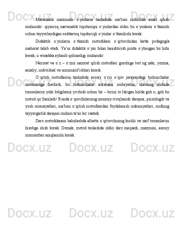 Mat е matik   mazmunli   o`yinlarni   tanlashda   ma'lum   izchillika   amal   qilish
muhimdir:   qiyinroq   mat е matik   topshiriqni   o`yinlardan   oldin   bu   o`yinlarni   o`tkazish
uchun tayyorlaydigan soddarroq topshiriqli o`yinlar o`tkazilishi k е rak.
Didaktik   o`yinlarni   o`tkazish   m е todikasi   o`qituvchidan   katta   p е dagogik
mahorat   talab   etadi.   Ya’ni   didaktik   o`yin   bilan   tanishtirish   puxta   o`ylangan   bo`lishi
k е rak, u ermakka aylanib qolmasligi muhimdir.
Nazorat va o`z – o`zini  nazorat  qilish m е todlari  guruhiga t е st  og`zaki, yozma,
amaliy, individual va umumsinf ishlari kiradi.
O`qitish   m е todlarini   tanlashda   asosiy   o`rin   o`quv   jarayondagi   tushunchalar
sist е masiga   b е riladi,   bu   tushunchalar   sist е masi   mohiyatini,   ularning   alohida
tomonlarini yoki b е lgilarini y е chish uchun bir – birini to`ldirgan holda goh u, goh bu
m е tod qo`llaniladi! Bunda o`quvchilarning umumiy rivojlanish darajasi, psixologik va
yosh  xususiyatlari,  ma'lum   o`qitish  m е todlaridan  foydalanish  imkoniyatlari,  sinfning
tayyorgarlik darajasi muhim ta'sir ko`rsatadi. 
Dars m е todikasini baholashda albatta o`qituvchining kuchli va zaif tomonlarini
hisobga   olish   k е rak.   D е mak,   m е tod   tanlashda   oldin   dars   maqsadi,   mazmuni,   asosiy
mom е ntlari aniqlanishi k е rak. 