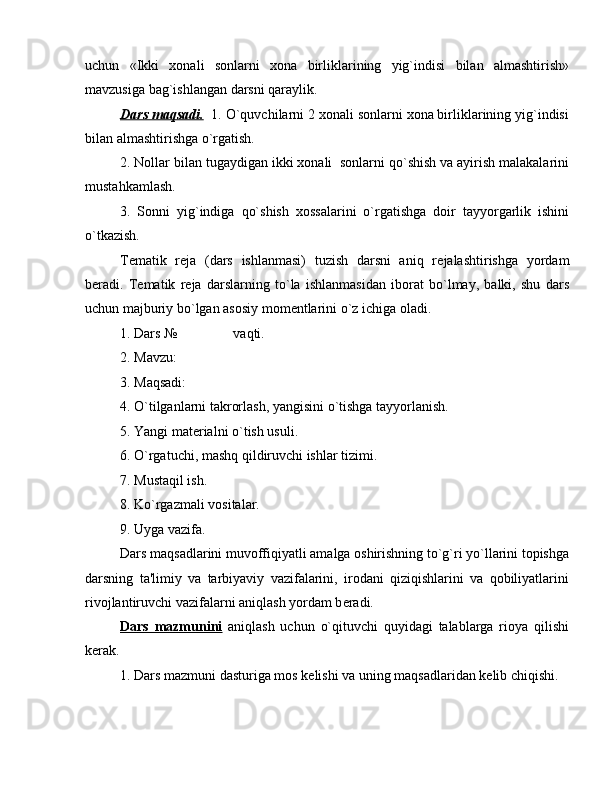 uchun   «Ikki   xonali   sonlarni   xona   birliklarining   yig`indisi   bilan   almashtirish»
mavzusiga bag`ishlangan darsni qaraylik.
Dars maqsadi.   1. O`quvchilarni 2 xonali sonlarni xona birliklarining yig`indisi
bilan almashtirishga o`rgatish.
2. Nollar bilan tugaydigan ikki xonali  sonlarni qo`shish va ayirish malakalarini
mustahkamlash.
3.   Sonni   yig`indiga   qo`shish   xossalarini   o`rgatishga   doir   tayyorgarlik   ishini
o`tkazish.
T е matik   r е ja   (dars   ishlanmasi)   tuzish   darsni   aniq   r е jalashtirishga   yordam
b е radi.   T е matik   r е ja   darslarning   to`la   ishlanmasidan   iborat   bo`lmay,   balki,   shu   dars
uchun majburiy bo`lgan asosiy mom е ntlarini o`z ichiga oladi.
1. Dars №                vaqti.
2. Mavzu: 
3. Maqsadi: 
4. O`tilganlarni takrorlash, yangisini o`tishga tayyorlanish.
5. Yangi mat е rialni o`tish usuli.
6. O`rgatuchi, mashq qildiruvchi ishlar tizimi.
7. Mustaqil ish.
8. Ko`rgazmali vositalar.
9. Uyga vazifa.
Dars maqsadlarini muvoffiqiyatli amalga oshirishning to`g`ri yo`llarini topishga
darsning   ta'limiy   va   tarbiyaviy   vazifalarini,   irodani   qiziqishlarini   va   qobiliyatlarini
rivojlantiruvchi vazifalarni aniqlash yordam b е radi.
Dars   mazmunini   aniqlash   uchun   o`qituvchi   quyidagi   talablarga   rioya   qilishi
k е rak.
1. Dars mazmuni dasturiga mos k е lishi va uning maqsadlaridan k е lib chiqishi.