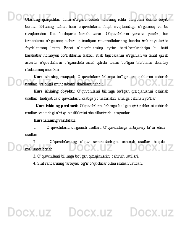 Ularning   qiziqishlari   doim   o‘zgarib   boradi,   ularning   ichki   dunyolari   doimo   boyib
boradi.   SHuning   uchun   ham   o‘quvchilarni   faqat   rivojlanishga   o‘rgatmoq   va   bu
rivojlanishni   faol   boshqarib   borish   zarur.   O‘quvchilarni   yanada   yaxshi,   har
tomonlama   o‘rgatmoq   uchun   qilinadigan   muomollalarning   barcha   imkoniyatlarida
foydalanmoq   lozim.   Faqat   o‘quvchilarning   ayrim   hatti-harakatlariga   bu   hatti
harakatlar   nomoyon   bo‘lishlarini   tashkil   etish   tajribalarini   o‘rganish   va   tahlil   qilish
asosida   o‘quvchilarni   o‘rganishda   amal   qilishi   lozim   bo‘lgan   talablarni   shunday
ifodalamoq mumkin.
Kurs   ishining   maqsad:   O’quvchilami   bilimga   bo‘lgan   qiziqishlarini   oshirish
usullari  va  ongli munosabatni shakllantirishdir.
Kurs   ishining   obyekti:   O’quvchilami   bilimga   bo‘lgan   qiziqishlarini   oshirish
usullari. faoliyatida o‘quvchilarni kasbga yo‘naltirishni amalga oshirish yo‘llar
Kurs ishining predmeti:   O’quvchilami bilimga bo‘lgan qiziqishlarini oshirish
usullari va undagi o‘ziga  xosliklarini shakillantirish jarayonlari.
Kurs ishining vazifalari:
1. O’quvchilarni   o‘rganish   usullari.   O’quvchilarga   tarbiyaviy   ta’sir   etish
usullari.
2.   O’quvchilarning   o‘quv   samaradorligini   oshirish   usullari   haqida
ma’lumot berish
3. O’quvchilami bilimga bo‘lgan qiziqishlarini oshirish usullari. 
4. Sinf rahbarining tarbiyasi og‘ir o‘quchilar bilan ishlash usullari.  