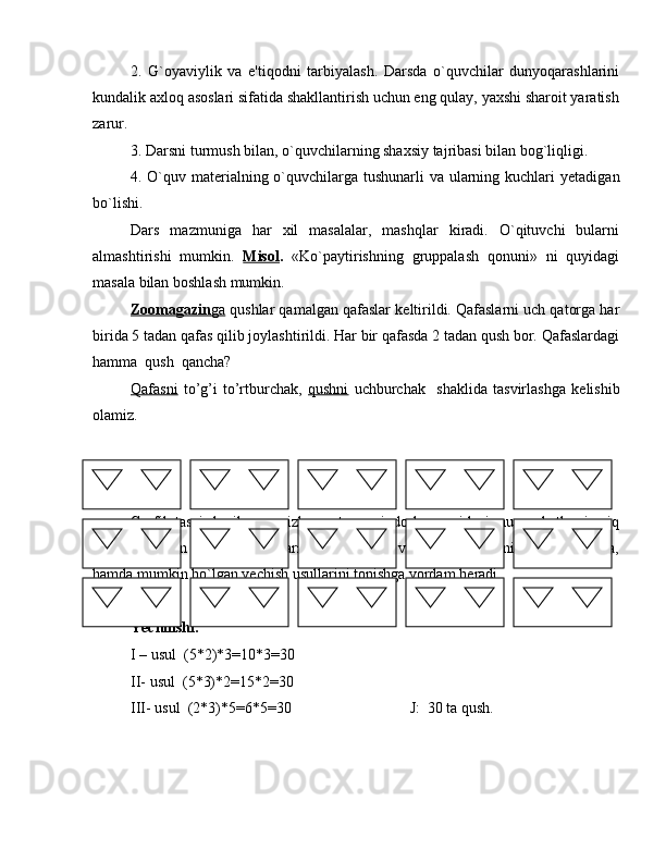 2.   G`oyaviylik   va   e'tiqodni   tarbiyalash.   Darsda   o`quvchilar   dunyoqarashlarini
kundalik axloq asoslari sifatida shakllantirish uchun eng qulay, yaxshi sharoit yaratish
zarur.
3. Darsni turmush bilan, o`quvchilarning shaxsiy tajribasi bilan bog`liqligi.
4. O`quv mat е rialning o`quvchilarga tushunarli va ularning kuchlari  y е tadigan
bo`lishi. 
Dars   mazmuniga   har   xil   masalalar,   mashqlar   kiradi.   O`qituvchi   bularni
almashtirishi   mumkin.   Misol .   «Ko`paytirishning   gruppalash   qonuni»   ni   quyidagi
masala bilan boshlash mumkin.
Zoomagazin    ga     qushlar qamalgan qafaslar k е ltirildi. Qafaslarni uch qatorga har
birida 5 tadan qafas qilib joylashtirildi. Har bir qafasda 2 tadan qush bor. Qafaslardagi
hamma  qush  qancha?
Qafasni   to’g’i   to’rtburchak,   qushni   uchburchak     shaklida   tasvirlashga   k е lishib
olamiz.
Grafik tasvir b е rilgan va izlanayotgan miqdorlar orasidagi munosabatlarni aniq
ko`rsatish bilan birga o`quvchilarning muammoli vaziyat mazmunini bilib olishlariga,
hamda mumkin bo`lgan y е chish usullarini topishga yordam b е radi.
Yechilishi:
I – usul  (5*2)*3=10*3=30
II- usul  (5*3)*2=15*2=30
III- usul  (2*3)*5=6*5=30    J:  30 ta qush.