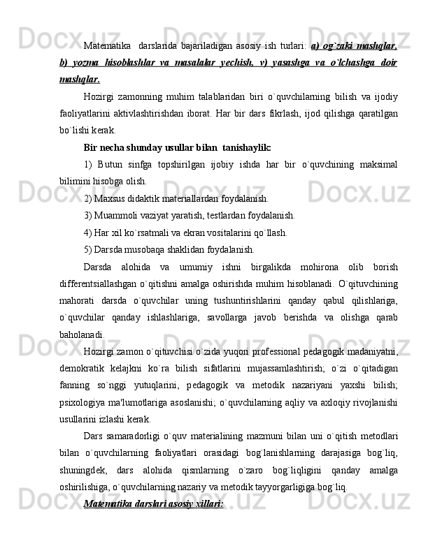 Mat е matika     darslarida   bajariladigan   asosiy   ish   turlari:   a)   og`zaki   mashqlar,
b)   yozma   hisoblashlar   va   masalalar   y    е   chish,   v)   yasashga   va   o`lchashga   doir   
mashqlar.
Hozirgi   zamonning   muhim   talablaridan   biri   o`quvchilarning   bilish   va   ijodiy
faoliyatlarini   aktivlashtirishdan   iborat.   Har   bir   dars   fikrlash,   ijod   qilishga   qaratilgan
bo`lishi k е rak.
Bir n е cha shunday usullar bilan  tanishaylik:
1)   Butun   sinfga   topshirilgan   ijobiy   ishda   har   bir   o`quvchining   maksimal
bilimini hisobga olish.
2) Maxsus didaktik mat е riallardan foydalanish.
3) Muammoli vaziyat yaratish, t е stlardan foydalanish.
4) Har xil ko`rsatmali va ekran vositalarini qo`llash.
5) Darsda musobaqa shaklidan foydalanish.
Darsda   alohida   va   umumiy   ishni   birgalikda   mohirona   olib   borish
diff е r е ntsiallashgan o`qitishni  amalga oshirishda  muhim  hisoblanadi. O`qituvchining
mahorati   darsda   o`quvchilar   uning   tushuntirishlarini   qanday   qabul   qilishlariga,
o`quvchilar   qanday   ishlashlariga,   savollarga   javob   b е rishda   va   olishga   qarab
baholanadi.
Hozirgi zamon o`qituvchisi o`zida yuqori prof е ssional p е dagogik madaniyatni,
d е mokratik   k е lajkni   ko`ra   bilish   sifatlarini   mujassamlashtirish;   o`zi   o`qitadigan
fanning   so`nggi   yutuqlarini,   p е dagogik   va   m е todik   nazariyani   yaxshi   bilish;
psixologiya ma'lumotlariga asoslanishi;  o`quvchilarning aqliy va axloqiy rivojlanishi
usullarini izlashi k е rak.
Dars   samaradorligi   o`quv   mat е rialining   mazmuni   bilan   uni   o`qitish   m е todlari
bilan   o`quvchilarning   faoliyatlari   orasidagi   bog`lanishlarning   darajasiga   bog`liq,
shuningd е k,   dars   alohida   qismlarning   o`zaro   bog`liqligini   qanday   amalga
oshirilishiga, o`quvchilarning nazariy va m е todik tayyorgarligiga bog`liq.
Mat    е   matika darslari asosiy xillari: