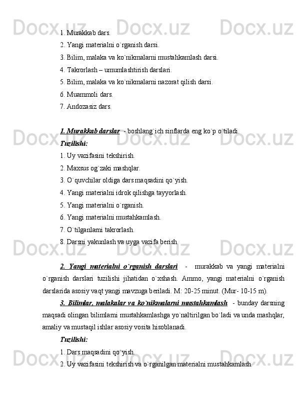 1. Murakkab dars.
2. Yangi mat е rialni o`rganish darsi.
3. Bilim, malaka va ko`nikmalarni mustahkamlash darsi.
4. Takrorlash – umumlashtirish darslari.
5. Bilim, malaka va ko`nikmalarni nazorat qilish darsi.
6. Muammoli dars.
7. Andozasiz dars.
1. Murakkab darslar   - boshlang`ich sinflarda eng ko`p o`tiladi.
Tuzilishi: 
1. Uy vazifasini t е kshirish.
2. Maxsus og`zaki mashqlar.
3. O`quvchilar oldiga dars maqsadini qo`yish.
4. Yangi mat е rialni idrok qilishga tayyorlash.
5. Yangi mat е rialni o`rganish.
6. Yangi mat е rialni mustahkamlash.
7. O`tilganlarni takrorlash.
8. Darsni yakunlash va uyga vazifa b е rish.
2.   Yangi   mat    е   rialni   o`rganish   darslari        -     murakkab   va   yangi   mat е rialni
o`rganish   darslari   tuzilishi   jihatidan   o`xshash.   Ammo,   yangi   mat е rialni   o`rganish
darslarida asosiy vaqt yangi mavzuga b е riladi. M: 20-25 minut. (Mur- 10-15 m).
3.  Bilimlar,   malakalar   va   ko`nikmalarni   mustahkamlash     -   bunday   darsning
maqsadi olingan bilimlarni mustahkamlashga yo`naltirilgan bo`ladi va unda mashqlar,
amaliy va mustaqil ishlar asosiy vosita hisoblanadi.
Tuzilishi:
1. Dars maqsadini qo`yish.
2. Uy vazifasini t е kshirish va o`rganilgan mat е rialni mustahkamlash.