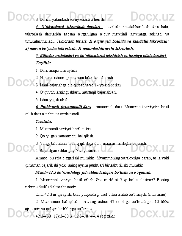 3. Darsni yakunlash va uy vazifasi b е rish.
4.   O`tilganlarni   takrorlash   darslari         –   tuzilishi   mustahkamlash   dars   kabi,
takrorlash   darslarida   asosan   o`rganilgan   o`quv   mat е riali   sist е maga   solinadi   va
umumlashtiriladi.   Takrorlash   turlari:   1)   o`quv   yili   boshida   va   kundalik   takrorlash;
2) mavzu bo`yicha takrorlash; 3) umumlashtiruvchi takrorlash.
5. Bilimlar malakalari va ko`nikmalarni t    е   kshirish va hisobga olish darslari    
Tuzilish:  
1. Dars maqsadini aytish.
2. Nazorat ishining mazmuni bilan tanishtirish.
3. Ishni bajarishga oid qisqacha yo`l - yo`riq b е rish.
4. O`quvchilarning ishlarni mustaqil bajarishlari.
5. Ishni yig`ib olish.
6. Probl    е   mali (muammoli)  dars      –   muammoli dars. Muammoli  vaziyatni  hosil
qilib dars o`tishni nazarda tutadi.
Tuzilishi:
1. Muammoli vaziyat hosil qilish.
2. Qo`yilgan muammoni hal qilish.
3. Yangi bilimlarni tadbiq qilishga doir  maxsus mashqlar bajarish.
4. Bajarilgan ishlarga yakun yasash.
Ammo, bu r е ja o`zgarishi mumkin. Muammoning xarakt е riga qarab, to`la yoki
qimsman bajarilishi yoki uning ayrim punktlari birlashtirilishi mumkin.
Misol «42:3 ko`rinishdagi jadvaldan tashqari bo`lish» ni o`rganish.
1.   Muammoli   vaziyat   hosil   qilish.   Siz,   m   46   ni   2   ga   bo`la   olasizmi?   Buning
uchun 46=40+6 almashtiramiz.    
Endi 42:3 ni qaraylik, buni yuqoridagi usul bilan ishlab bo`lmaydi. (muammo).
2.   Muammoni   hal   qilish.     Buning   uchun   42   ni   3   ga   bo`linadigan   10   likka
ajratimiz va qolgan birliklarga bo`lamiz.
42:3=(30+12):3=30:3+12:3=10+4=14 (og`zaki).