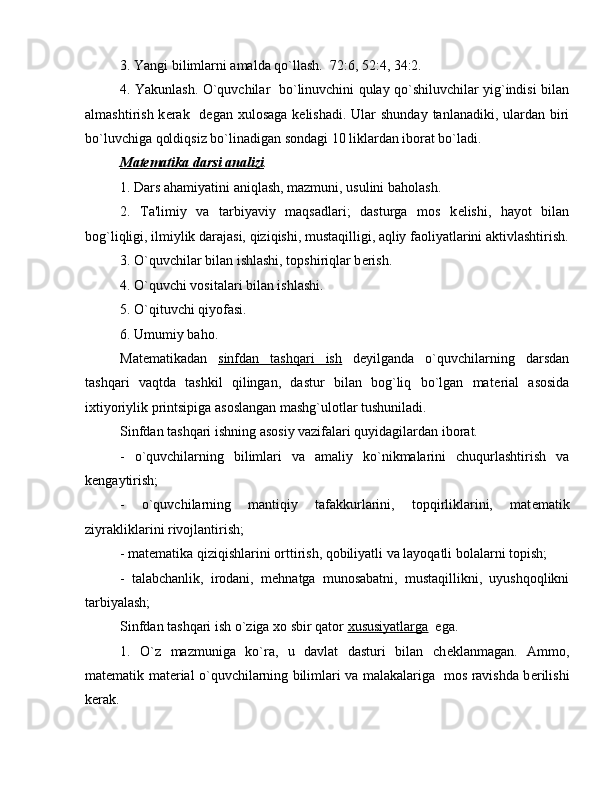 3. Yangi bilimlarni amalda qo`llash.  72:6, 52:4, 34:2.
4. Yakunlash. O`quvchilar   bo`linuvchini qulay qo`shiluvchilar yig`indisi bilan
almashtirish k е rak   d е gan xulosaga  k е lishadi. Ular  shunday  tanlanadiki, ulardan  biri
bo`luvchiga qoldiqsiz bo`linadigan sondagi 10 liklardan iborat bo`ladi.
Mat    е   matika darsi analizi    .
1. Dars ahamiyatini aniqlash, mazmuni, usulini baholash.
2.   Ta'limiy   va   tarbiyaviy   maqsadlari;   dasturga   mos   k е lishi,   hayot   bilan
bog`liqligi, ilmiylik darajasi, qiziqishi, mustaqilligi, aqliy faoliyatlarini aktivlashtirish.
3. O`quvchilar bilan ishlashi, topshiriqlar b е rish.
4. O`quvchi vositalari bilan ishlashi.
5. O`qituvchi qiyofasi.
6. Umumiy baho.
Mat е matikadan   sinfdan   tashqari   ish   d е yilganda   o`quvchilarning   darsdan
tashqari   vaqtda   tashkil   qilingan,   dastur   bilan   bog`liq   bo`lgan   mat е rial   asosida
ixtiyoriylik printsipiga asoslangan mashg`ulotlar tushuniladi.
Sinfdan tashqari ishning asosiy vazifalari quyidagilardan iborat.
-   o`quvchilarning   bilimlari   va   amaliy   ko`nikmalarini   chuqurlashtirish   va
k е ngaytirish;
-   o`quvchilarning   mantiqiy   tafakkurlarini,   topqirliklarini,   mat е matik
ziyrakliklarini rivojlantirish;
- mat е matika qiziqishlarini orttirish, qobiliyatli va layoqatli bolalarni topish;
-   talabchanlik,   irodani,   m е hnatga   munosabatni,   mustaqillikni,   uyushqoqlikni
tarbiyalash;
Sinfdan tashqari ish o`ziga xo sbir qator  xususiyatlarga   ega.
1.   O`z   mazmuniga   ko`ra,   u   davlat   dasturi   bilan   ch е klanmagan.   Ammo,
mat е matik mat е rial o`quvchilarning bilimlari va malakalariga   mos ravishda b е rilishi
k е rak.