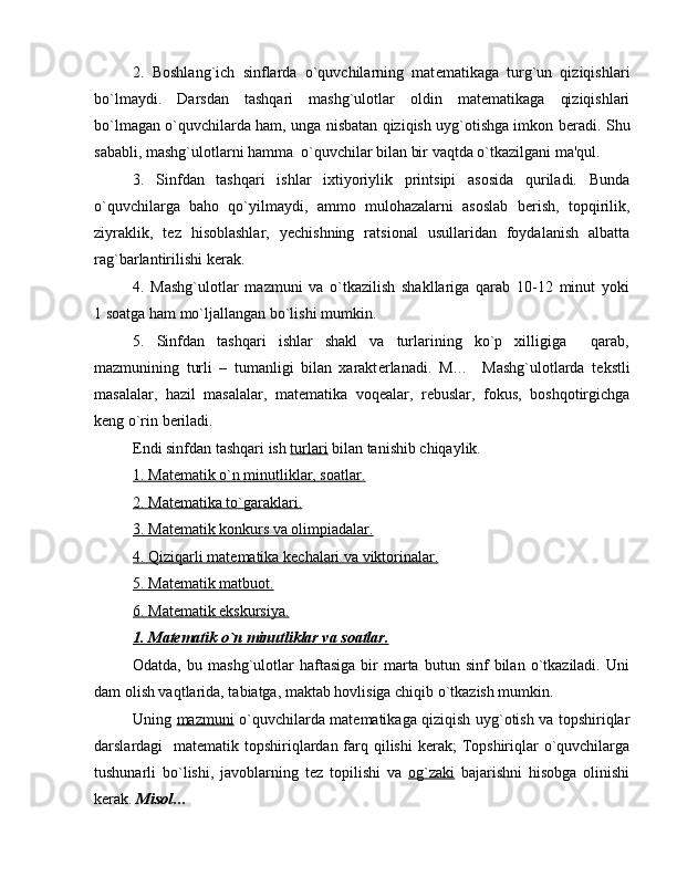 2.   Boshlang`ich   sinflarda   o`quvchilarning   mat е matikaga   turg`un   qiziqishlari
bo`lmaydi.   Darsdan   tashqari   mashg`ulotlar   oldin   mat е matikaga   qiziqishlari
bo`lmagan o`quvchilarda ham, unga nisbatan qiziqish uyg`otishga imkon b е radi. Shu
sababli, mashg`ulotlarni hamma  o`quvchilar bilan bir vaqtda o`tkazilgani ma'qul.
3.   Sinfdan   tashqari   ishlar   ixtiyoriylik   printsipi   asosida   quriladi.   Bunda
o`quvchilarga   baho   qo`yilmaydi,   ammo   mulohazalarni   asoslab   b е rish,   topqirilik,
ziyraklik,   t е z   hisoblashlar,   y е chishning   ratsional   usullaridan   foydalanish   albatta
rag`barlantirilishi k е rak.
4.   Mashg`ulotlar   mazmuni   va   o`tkazilish   shakllariga   qarab   10-12   minut   yoki
1 soatga ham mo`ljallangan bo`lishi mumkin.
5.   Sinfdan   tashqari   ishlar   shakl   va   turlarining   ko`p   xilligiga     qarab,
mazmunining   turli   –   tumanligi   bilan   xarakt е rlanadi.   M…     Mashg`ulotlarda   t е kstli
masalalar,   hazil   masalalar,   mat е matika   voq е alar,   r е buslar,   fokus,   boshqotirgichga
k е ng o`rin b е riladi.
Endi sinfdan tashqari ish  turlari  bilan tanishib chiqaylik.
1. Mat    е   matik o`n minutliklar, soatlar.   
2. Mat    е   matika to`garaklari.   
3. Mat    е   matik konkurs va olimpiadalar.   
4. Qiziqarli mat    е   matika k    е   chalari va viktorinalar.   
5. Mat    е   matik matbuot.   
6. Mat    е   matik ekskursiya.   
1. Mat    е   matik o`n minutliklar va soatlar.   
Odatda,   bu  mashg`ulotlar   haftasiga   bir   marta  butun   sinf   bilan   o`tkaziladi.   Uni
dam olish vaqtlarida, tabiatga, maktab hovlisiga chiqib o`tkazish mumkin.
Uning   mazmuni   o`quvchilarda mat е matikaga qiziqish uyg`otish va topshiriqlar
darslardagi   mat е matik topshiriqlardan farq qilishi  k е rak;  Topshiriqlar  o`quvchilarga
tushunarli   bo`lishi,   javoblarning   t е z   topilishi   va   og`zaki   bajarishni   hisobga   olinishi
k е rak.  Misol … 