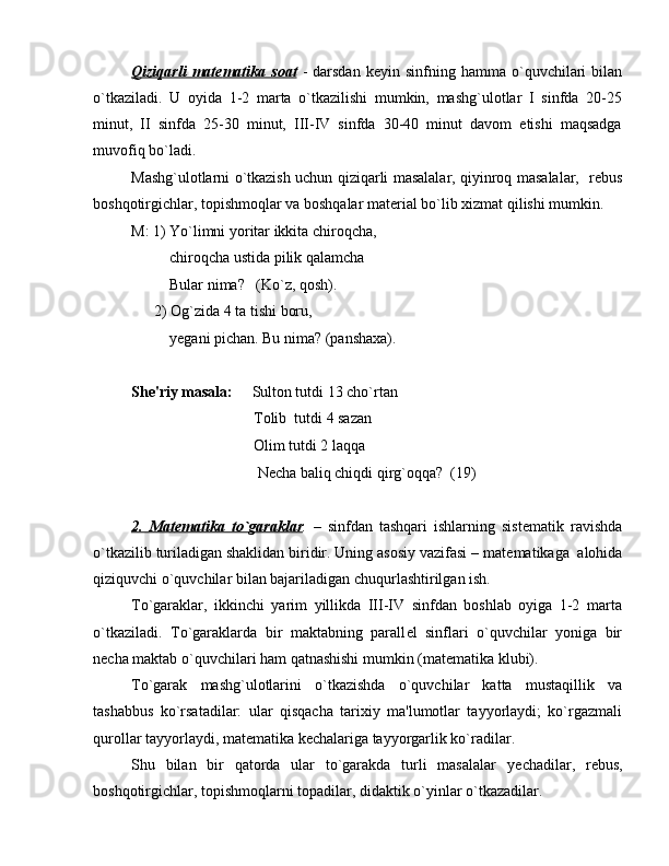 Qiziqarli   mat    е   matika  soat      -  darsdan   k е yin  sinfning  hamma  o`quvchilari  bilan
o`tkaziladi.   U   oyida   1-2   marta   o`tkazilishi   mumkin,   mashg`ulotlar   I   sinfda   20-25
minut,   II   sinfda   25-30   minut,   III-IV   sinfda   30-40   minut   davom   etishi   maqsadga
muvofiq bo`ladi. 
Mashg`ulotlarni o`tkazish uchun qiziqarli masalalar, qiyinroq masalalar,   r е bus
boshqotirgichlar, topishmoqlar va boshqalar mat е rial bo`lib xizmat qilishi mumkin.
M: 1) Yo`limni yoritar ikkita chiroqcha,
          chiroqcha ustida pilik qalamcha
          Bular nima?   (Ko`z, qosh).
      2) Og`zida 4 ta tishi boru, 
          y е gani pichan. Bu nima? (panshaxa).
Sh е 'riy masala:      Sulton tutdi 13 cho`rtan
                                Tolib  tutdi 4 sazan
                                Olim tutdi 2 laqqa 
                                 N е cha baliq chiqdi qirg`oqqa?  (19)
2.   Mat    е   matika   to`garaklar    .   –   sinfdan   tashqari   ishlarning   sist е matik   ravishda
o`tkazilib turiladigan shaklidan biridir. Uning asosiy vazifasi – mat е matikaga  alohida
qiziquvchi o`quvchilar bilan bajariladigan chuqurlashtirilgan ish.
To`garaklar,   ikkinchi   yarim   yillikda   III-IV   sinfdan   boshlab   oyiga   1-2   marta
o`tkaziladi.   To`garaklarda   bir   maktabning   parall е l   sinflari   o`quvchilar   yoniga   bir
n е cha maktab o`quvchilari ham qatnashishi mumkin (mat е matika klubi). 
To`garak   mashg`ulotlarini   o`tkazishda   o`quvchilar   katta   mustaqillik   va
tashabbus   ko`rsatadilar:   ular   qisqacha   tarixiy   ma'lumotlar   tayyorlaydi;   ko`rgazmali
qurollar tayyorlaydi, mat е matika k е chalariga tayyorgarlik ko`radilar.
Shu   bilan   bir   qatorda   ular   to`garakda   turli   masalalar   y е chadilar,   r е bus,
boshqotirgichlar, topishmoqlarni topadilar, didaktik o`yinlar o`tkazadilar.