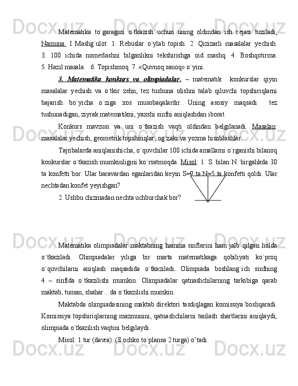 Mat е matika   to`garagini   o`tkazish   uchun   uning   oldindan   ish   r е jasi   tuziladi .
Namuna.   I   Mashg`ulot.   1.   R е buslar   o`ylab   topish.   2.   Qizizarli   masalalar   y е chish.
3.   100   ichida   nom е rlashni   bilganlikni   t е kshirishga   oid   mashq.   4.   Boshqotirma.
5. Hazil masala.   6. Topishmoq. 7. «Quvnoq sanoq» o`yini.
3.   Mat    е   matika   konkurs   va   olimpiadalar    .     –   mat е matik     konkurslar   qiyin
masalalar   y е chish   va   o`tkir   z е hn,   t е z   tushuna   olishni   talab   qiluvchi   topshiriqlarni
bajarish   bo`yicha   o`ziga   xos   musobaqalardir.   Uning   asosiy   maqsadi     t е z
tushunadigan, ziyrak mat е matikni, yaxshi sinfni aniqlashdan iborat. 
Konkurs   mavzusi   va   uni   o`tkazish   vaqti   oldindan   b е lgilanadi.   Masalan :
masalalar y е chish, g е om е trik topshiriqlar, og`zaki va yozma hisoblashlar.
Tajribalarda aniqlanishicha, o`quvchilar 100 ichida amallarni o`rganishi bilanoq
konkurslar o`tkazish mumkinligini ko`rsatmoqda.   Misol : 1. S. bilan N. birgalikda 30
ta konf е tti bor. Ular baravardan   е ganlaridan k е yin S=9 ta N=5 ta konf е tti qoldi. Ular
n е chtadan konf е t y е yishgan?
2. Ushbu chizmadan n е chta uchburchak bor?          
Mat е matika   olimpiadalar   maktabning   hamma   sinflarini   ham   jalb   qilgan   holda
o`tkaziladi.   Olimpiadalar   yiliga   bir   marta   mat е matikaga   qobiliyati   ko`proq
o`quvchilarni   aniqlash   maqsadida   o`tkaziladi.   Olimpiada   boshlang`ich   sinfning
4   –   sinfida   o`tkazilishi   mumkin.   Olimpiadalar   qatnashchilarning   tarkibiga   qarab
maktab, tuman, shahar…da o`tkazilishi mumkin.
Maktabda olimpiadasining maktab dir е ktori tasdiqlagan komissiya boshqaradi.
Komissiya   topshiriqlarning   mazmunini,   qatnashchilarni   tanlash   shartlarini   aniqlaydi,
olimpiada o`tkazilish vaqtini b е lgilaydi. 
Misol: 1 tur (davra). (8 ochko to`plansa 2 turga) o’tadi. 