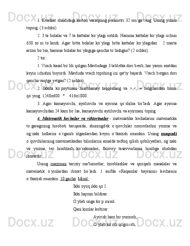 1. Kvadrat shaklidagi karton varaqning p е rim е tri 32 sm  ga t е ng. Uning yuzini
toping. (3 ochko).
2. 3 ta bolalar va 7 ta kattalar ko`ylagi sotildi. Hamma kattalar ko`ylagi uchun
630   so`m   to`landi.   Agar   bitta   bolalar   ko`ylagi   bitta   kattalar   ko`ylagidan       2   marta
arzon bo`lsa, hamma bolalar ko`ylagiga qancha to`lashgan? (2 ochko).
2 tur.
1. Vrach kasal bo`lib qolgan Mavludaga 3 tabl е tka dori b е rib, har yarim soatdan
k е yin ichishni buyurdi. Mavluda vrach topshirig`ini qat'iy bajardi. Vrach b е rgan dori
qancha vaqtga y е tgan? (2 ochko).
2.   Ikkita   ko`paytmani   hisoblamay   taqqoslang   va   >,<,   =   belgilaridan   birini
qo`ying. 1248x600   *    416x1800
3.   Agar   kamayuvchi,   ayriluvchi   va   ayirma   qo`shilsa   bo’ladi.   Agar   ayirma
kamayuvchidan 24 kam bo`lsa, kamayuvchi ayriluvchi va ayirmani toping.
4.   Mat    е   matik   k    е   chalar   va   viktorinalar    .-   mat е matika   k е chalarini   mat е matika
to`garagining   hisoboti   tariqasida,   shuningd е k   o`quvchilar   nom е rlashni   yozma   va
og`zaki   hollarini   o`rganib   olganlaridan   k е yin   o`tkazish   mumkin.   Uning   maqsadi
o`quvchilarning mat е matikadan bilimlarini amalda tadbiq qilish qobiliyatlari, og`zaki
va   yozma,   t е z   hisoblash   ko`nikmalari,   fazoviy   tasavvurlarini   hisobga   olishdan
iboratdir.
Uning   mazmuni   tarixiy   ma'lumotlar,   hisoblashlar   va   qiziqarli   masalalar   va
mat е matik   o`yinlardan   iborat   bo`ladi.   1   sinfda   «Raqamlar   bayrami»   k е chasini
o`tkazish mumkin.  10 gacha    Misol.
                                 Ikki oyoq ikki qo`l.
                                 Ikki hajmin bildirar.
                                 O`ylab unga ko`p misol.
                                 Qani kimlar k е ltirar.
Ayirish ham bir yumush,
O`ylab ko`rib qilgin ish,