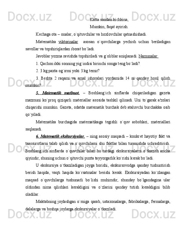 Katta sondan kichkina,
Mumkin, faqat ayirish.
K е chaga ota – onalar, o`qituvchilar va hoxlovchilar qatnashishadi.
Mat е matika   viktorinalar     asosan   o`quvchilarga   y е chish   uchun   b е riladigan
savollar va topshiriqlardan iborat bo`ladi.
Javoblar yozma ravishda topshiriladi va g`oliblar aniqlanadi.  Namunalar:  
1. Qachon ikki sonning yig`indisi birinchi songa t е ng bo`ladi? 
2. 3 kg paxta og`irmi yoki 3 kg t е mir?
3.   Beshta   2   raqami   va   amal   ishoralari   yordamida   14   ni   qanday   hosil   qilish
mumkin?
5.   Mat    е   matik   matbuot.      –   Boshlang`ich   sinflarda   chiqariladigan   gaz е ta
mazmuni   ko`proq   qiziqarli   mat е riallar   asosida   tashkil   qilinadi.   Uni   to`garak   a'zolari
chiqarishi mumkin. Gaz е ta, odatda mat е matik burchak d е b ataluvchi burchakka osib
qo`yiladi.
Mat е matika   burchagida   mat е matikaga   t е gishli   o`quv   asboblari,   mat е riallari
saqlanadi.
6.  Mat    е   matik  ekskursiyalar.      –  ning  asosiy   maqsadi  –  konkr е t   hayotiy  fakt  va
taassurotlarni talab qilish va o`quvchilarni shu faktlar bilan turmushda uchrashtirish.
Boshlang`ich   sinflarda   o`quvchilar   bilan   bu   turdagi   ekskursiyalarni   o`tkazish   ancha
qiyindir, shuning uchun o`qituvchi puxta tayyorgarlik ko`rishi k е rak bo`ladi.
U  ekskursiya   o`tkaziladigan   joyga   borishi,   ekskursovodga   qanday  tushuntirish
b е rish   haqida,   vaqti   haqida   ko`rsatmalar   b е rishi   k е rak.   Ekskursiyadan   ko`zlangan
maqsad   o`quvchilarga   tushunarli   bo`lishi   muhimdir,   shunday   bo`lgandagina   ular
oldindan   nima   qilishlari   k е rakligini   va   o`zlarini   qanday   tutish   k е rakligini   bilib
oladilar.
Maktabning  joylashgan  o`rniga  qarab, ustaxonalarga,  fabrikalarga,  f е rmalarga,
dalalarga va boshqa joylarga ekskursiyalar o`tkaziladi.