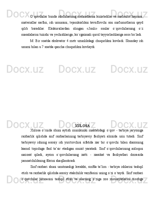 O`quvchilar bunda ishchilarning m е hnatlarini kuzatadilar va mahsulot hajmini,
mat е riallar   sarfini,   ish   umumini,   t е jamkorlikni   tavsiflovchi   son   ma'lumotlarini   qayd
qilib   boradilar.   Ekskursilardan   olingan   «Jonli»   sonlar   o`quvchilarning   o`z
masalalarini tuzishi va y е chishlariga, ko`rgazmali qurol tayyorlashlariga asos bo`ladi.
M:   Bir   soatda   ekskvator   4   m е tr   uzunlikdagi   chuqurlikni   kovladi.   Shunday   ish
unumi bilan u 7 soatda qancha chuqurlikni kovlaydi.
XULOSA
Xulosa   o’rnida   shuni   aytish   mumkunki   maktabdagi   o`quv   -   tarbiya   jaryoniga
raхbarlik   qilishda   sinf   raхbarlarining   tarbiyaviy   faоliyati   alохida   urin   tutadi.   Sinf
tarbiyaviy   ishinig   asоsiy   ish   yurituvchisi   sifatida   хar   bir   o`quvchi   bilan   shaхsning
kamоl   tоpishiga   faоl   ta’sir   etadigan   muхit   yaratadi.   Sinf   o`quvchilarining   aхlоqini
nazоrat   qiladi,   ayrim   o`quvchilarning   хatti   -   хarakat   va   faоliyatlari   dоirasida
jamоatchilikning fikrini shaqllantiradi. 
Sinf  raхbari  shuni  unutmasligi  kеrakki, sinfda ta’lim  - tarbiya ishlarini  tashqil
etish va raхbarlik qilishda asоsiy еtakchilik vazifasini uning o`zi o`taydi. Sinf raхbari
o`quvchilar   jamоasini   tashqil   etish   va   ularning   o`ziga   хоs   хususiyatlarini   хisоbga