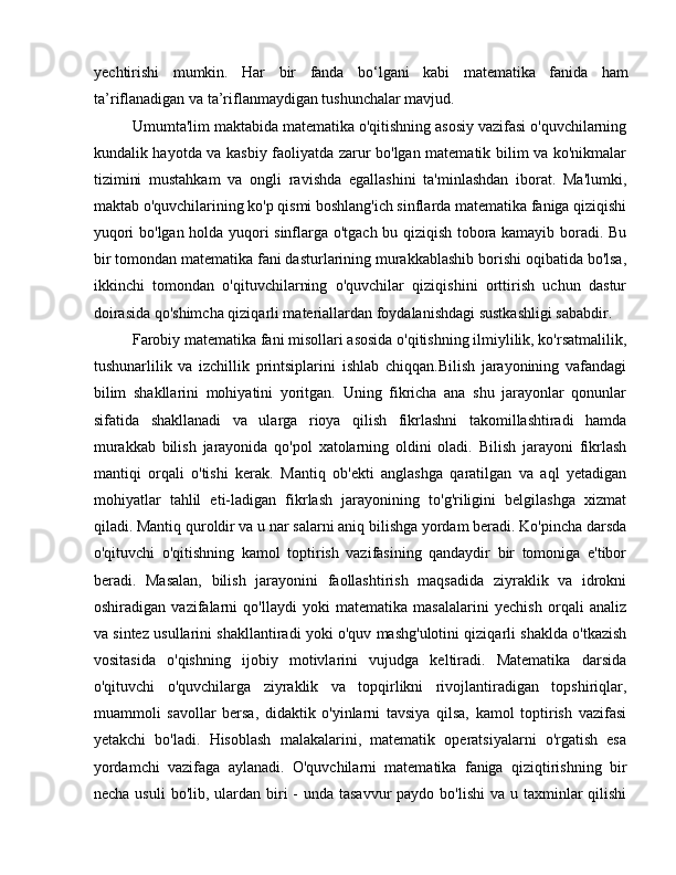 yеchtirishi   mumkin.   Hаr   bir   fаndа   bo‘lgаni   kаbi   mаtеmаtikа   fаnidа   hаm
tа’riflаnаdigаn vа tа’riflаnmаydigаn tushunchаlаr mаvjud. 
Umumta'lim maktabida matematika o'qitishning asosiy vazifasi o'quvchilarning
kundalik hayotda va kasbiy faoliyatda zarur bo'lgan matematik bilim va ko'nikmalar
tizimini   mustahkam   va   ongli   ravishda   egallashini   ta'minlashdan   iborat.   Ma'lumki,
maktab o'quvchilarining ko'p qismi boshlang'ich sinflarda matematika faniga qiziqishi
yuqori bo'lgan holda yuqori sinflarga o'tgach bu qiziqish tobora kamayib boradi. Bu
bir tomondan matematika fani dasturlarining murakkablashib borishi oqibatida bo'lsa,
ikkinchi   tomondan   o'qituvchilarning   o'quvchilar   qiziqishini   orttirish   uchun   dastur
doirasida qo'shimcha qiziqarli materiallardan foydalanishdagi sustkashligi sababdir. 
Farobiy matematika fani misollari asosida o'qitishning ilmiylilik, ko'rsatmalilik,
tushunarlilik   va   izchillik   printsiplarini   ishlab   chiqqan.Bilish   jarayonining   vafandagi
bilim   shakllarini   mohiyatini   yoritgan.   Uning   fikricha   ana   shu   jarayonlar   qonunlar
sifatida   shakllanadi   va   ularga   rioya   qilish   fikrlashni   takomillashtiradi   hamda
murakkab   bilish   jarayonida   qo'pol   xatolarning   oldini   oladi.   Bilish   jarayoni   fikrlash
mantiqi   orqali   o'tishi   kerak.   Mantiq   ob'ekti   anglashga   qaratilgan   va   aql   yetadigan
mohiyatlar   tahlil   eti-ladigan   fikrlash   jarayonining   to'g'riligini   belgilashga   xizmat
qiladi. Mantiq quroldir va u nar salarni aniq bilishga yordam beradi. Ko'pincha darsda
o'qituvchi   o'qitishning   kamol   toptirish   vazifasining   qandaydir   bir   tomoniga   e'tibor
beradi.   Masalan,   bilish   jarayonini   faollashtirish   maqsadida   ziyraklik   va   idrokni
oshiradigan   vazifalarni   qo'llaydi   yoki   matematika   masalalarini   yechish   orqali   analiz
va sintez usullarini shakllantiradi yoki o'quv mashg'ulotini qiziqarli shaklda o'tkazish
vositasida   o'qishning   ijobiy   motivlarini   vujudga   keltiradi.   Matematika   darsida
o'qituvchi   o'quvchilarga   ziyraklik   va   topqirlikni   rivojlantiradigan   topshiriqlar,
muammoli   savollar   bersa,   didaktik   o'yinlarni   tavsiya   qilsa,   kamol   toptirish   vazifasi
yetakchi   bo'ladi.   Hisoblash   malakalarini,   matematik   operatsiyalarni   o'rgatish   esa
yordamchi   vazifaga   aylanadi.   O'quvchilarni   matematika   faniga   qiziqtirishning   bir
necha usuli  bo'lib, ulardan  biri  -  unda tasavvur  paydo bo'lishi  va u taxminlar  qilishi