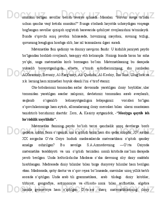 mumkin   bo'lgan   savollar   berish   tavsiya   qilinadi.   Masalan:   "Hovuz   suvga   to'lishi
uchun qancha  vaqt  ketishi   mumkin?"  Bunga  o'xshash   hayotda uchraydigan  voqeaga
bog'langan savollar  qiziqish uyg'otish baravarida qobiliyat rivojlanishini  ta'minlaydi.
Bunda   o'quvchi   aniq   javobni   bilmasada,   hovuzning   maydoni,   suvning   tezligi,
quvurning kengligini hisobga olib, har xil taxminlarni ilgari suradi. 
Matematika fani qadimiy va doimiy navqiron fandir. U kishilik jamiyati paydo
bo‘lgandan boshlab rivojlanib, taraqqiy etib kelmoqda. Hozirgi kunda biron bir soha
yo‘qki,   unga   matematika   kirib   bormagan   bo‘lsin.   Matematikaning   bu   darajada
yuksalib   borayotganligida,   albatta,   o‘tmish   ajdodlarimizning,   shu   jumladan
AlXorazmiy, Beruniy, Al-Farg‘oniy, Ali Qushchi, Al-Koshiy, Ibn Sino, Ulug‘bek va
x.k. larning ham xizmatlari buyuk ekanli1'ini e‘tirof etamiz. 
Ota-bobolarimiz tomonidan asrlar   davomida   yaratilgan   ilmiy   boyliklar, ular
tomonidan   yaratilgan   asarlar   xalqimiz,   davlatimiz   tomonidan   asrab   avaylanib,
saqlanib     o‘rganilib     kelinayotganligini   kelajagimiz     vorislari   bo‘lgan
o‘quvchilarimizga ham aytish, allomalarning ilmiy meroslari bilan   ularni muntazam
tanishtirib   borishimiz   shartdir.   Zero,   A.   Kasiriy   aytganidek,   -“Moziyga   qaytib   ish
ko'rishlik xayrlikdir”.  
Matematika   fanining   paydo   bo‘lish   tarixi   qanchalik   uzoq   davrlarga   borib
qadalsa, ushbu fanni o‘rganish, uni o‘qitilish tarixi ham shu qadar uzoqdir. XV asrdan
XX   asrgacha   O‘rta   Osiyo   hududi   madrasalarida   matematikani   o‘qitish   qanday
amalga       oshirilgan?       Bu       savolga       S.A.Axmedovning       ―O‘rta       Osiyoda
matematika  tarakkiyoti   va   uni   o‘qitish   tarixidan  nomli kitobida ma‘lum darajada
javob   berilgan.   Unda   keltirilishicha   Madrasa   o‘sha   davrning   oliy   diniy   maktabi
hisoblangan.   Madrasada   diniy   bilimlar   bilan   birga   dunyoviy   bilimlar   ham   berilgan
ekan. Madrasada, qatiy dastur va o‘quv rejasi bo‘lmasada, mavzular uzoq yillik tartib
asosida   o‘qitilgan.   Unda   arab   tili   grammatikasi,     arab     tilidagi     diniy     kitoblar,
tibbiyot,     geografiya,     astronomiya     va   «Hisob»   nomi     bilan     arifmetika,     algebra
hamda     geometriya     ham     o‘qitilgan.     O‘rta   asr       sharq       matematiklarining       ilmiy