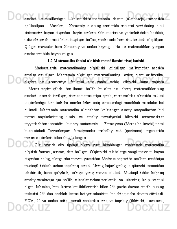 asarlari       takomillashgan         ko‘rinishida   madrasada     dastur     (o‘quv-reja)     tariqasida
qo‘llanilgan.     Masalan,     Xorazmiy   o‘zining   asarlarida   sonlarni   yozishning   o‘nli
sistemasini   bayon   etgandan     keyin   sonlarni   ikkilantirish   va   yarimlatishdan   boshlab,
ildiz   chiqarish   amali   bilan   tugatgan   bo‘lsa,   madrasada   ham   shu   tartibda   o‘qitilgan.
Qolgan   mavzular   ham   Xorazmiy   va   undan   keyingi   o‘rta   asr   matematiklari   yozgan
asarlar tartibida bayon etilgan. 
1.2 Matematika fanini o`qitish metodikasini rivojlanishi.
Madrasalarda   matematikaning   o‘qitilishi   keltirilgan   ma‘lumotlar   asosida
amalga   oshirilgan.   Madrasada   o‘qitilgan   matematikaning     oxirgi   qismi   arifmetika,
algebra     va     geometriya     fanlarini     amaliyotda     tatbiq     qiluvchi     katta     xajmda
―Meros   taqsim   qilish   dan   iborat     bo‘lib,   bu   o‘rta   asr     sharq     matematiklarining‖
asarlari     asosida   tuzilgan,   shariat   normalariga   qarab,   merosxo‘rlar   o‘rtasida   mulkni
taqsimlashga   doir   turlicha   nomlar   bilan   aniq   xarakterdagi   murakkab   masalalar   hal
qilinadi.   Madrasada   matematika   o‘qitishdan   ko‘zlangan   asosiy   maqsadlardan   biri
meros   taqsimlashning   ilmiy   va   amaliy   nazariyasini   biluvchi   mutaxassislar
tayyorlashdan   iboratdir,    bunday mutaxassis    ―Faroziyxon (Meros  bo‘luvchi)   nomi
bilan   ataladi.   Tayyorlangan     faroziyxonlar     mahalliy     sud     (qozixona)     organlarida
meros taqsimlash bilan shug‘ullangan. 
O‘z   davrida   oliy   tipdagi   o‘quv   yurti   hisoblangan   madrasada   matematika
o‘qitish   formasi,   asosan,   dars   bo‘lgan.   O‘qituvchi   talabalarga   yangi   mavzuni   bayon
etgandan   so‘ng,   ularga   shu   mavzu   yuzasidan   Madrasa   xujrasida   ma‘lum   muddatga
mustaqil   ishlash   uchun   topshiriq   beradi.   Uning   bajarilganligi   o‘qituvchi   tomonidan
tekshirilib,   baho   qo‘yiladi,   so‘ngra   yangi   mavzu   o‘tiladi.   Mustaqil   ishlar   ko‘proq
amaliy   xarakterga   ega   bo‘lib,   talabalar   uchun   zerikarli:     va     ularning     ko‘p     vaqtini
olgan.   Masalan,   birni   ketma-ket   ikkilantirish   bilan   264   gacha   davom   ettirib,   buning
teskarisi   264   dan   boshlab   ketma-ket   yarimlanishni   bir   chiqquncha   davom   ettiriladi.
YOki,   20   va   undan   ortiq     xonali   sonlardan   aniq   va   taqribiy   (ikkinchi,     uchinchi,