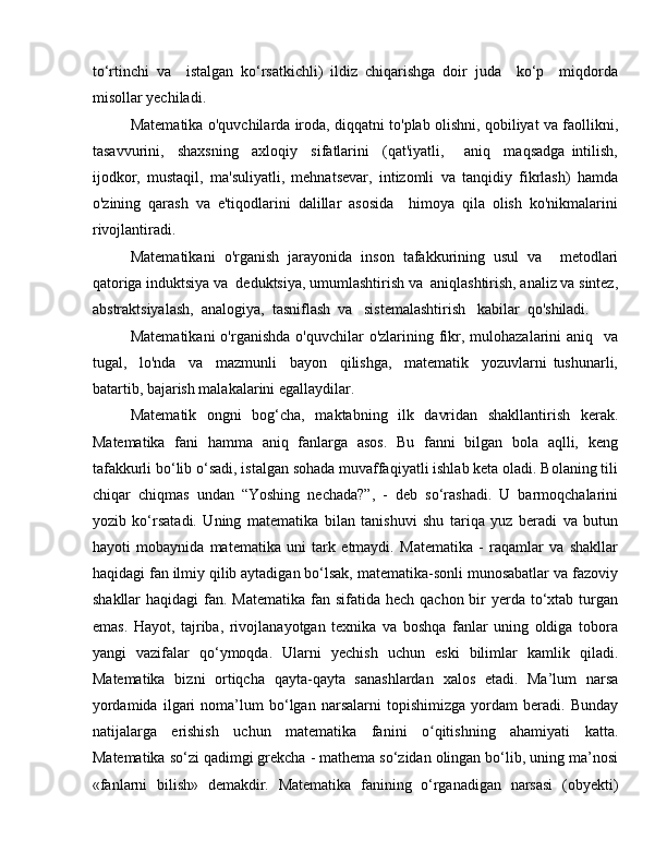 to‘rtinchi   va     istalgan   ko‘rsatkichli)   ildiz   chiqarishga   doir   juda     ko‘p     miqdorda
misollar yechiladi. 
Matematika o'quvchilarda iroda, diqqatni to'plab olishni, qobiliyat va faollikni,
tasavvurini,     shaxsning     axloqiy     sifatlarini     (qat'iyatli,       aniq     maqsadga   intilish,
ijodkor,   mustaqil,   ma'suliyatli,   mehnatsevar,   intizomli   va   tanqidiy   fikrlash)   hamda
o'zining   qarash   va   e'tiqodlarini   dalillar   asosida     himoya   qila   olish   ko'nikmalarini
rivojlantiradi. 
Matematikani   o'rganish   jarayonida   inson   tafakkurining   usul   va     metodlari
qatoriga induktsiya va  deduktsiya, umumlashtirish va  aniqlashtirish, analiz va sintez,
abstraktsiyalash,  analogiya,  tasniflash  va   sistemalashtirish   kabilar  qo'shiladi. 
Matematikani  o'rganishda  o'quvchilar   o'zlarining fikr,  mulohazalarini   aniq   va
tugal,     lo'nda     va     mazmunli     bayon     qilishga,     matematik     yozuvlarni   tushunarli,
batartib, bajarish malakalarini egallaydilar.
Matematik   ongni   bog‘cha,   maktabning   ilk   davridan   shakllantirish   kerak.
Matematika   fani   hamma   aniq   fanlarga   asos.   Bu   fanni   bilgan   bola   aqlli,   keng
tafakkurli bo‘lib o‘sadi, istalgan sohada muvaffaqiyatli ishlab keta oladi. Bolaning tili
chiqar   chiqmas   undan   “Yoshing   nechada?”,   -   deb   so‘rashadi.   U   barmoqchalarini
yozib   ko‘rsatadi.   Uning   matematika   bilan   tanishuvi   shu   tariqa   yuz   beradi   va   butun
hayoti   mobaynida   matematika   uni   tark   etmaydi.   Matematika   -   raqamlar   va   shakllar
haqidagi fan ilmiy qilib aytadigan bo‘lsak, matematika-sonli munosabatlar va fazoviy
shakllar  haqidagi  fan. Matematika  fan sifatida hech qachon bir  yerda to‘xtab turgan
emas.   Hayot,   tajriba,   rivojlanayotgan   texnika   va   boshqa   fanlar   uning   oldiga   tobora
yangi   vazifalar   qo‘ymoqda.   Ularni   yechish   uchun   eski   bilimlar   kamlik   qiladi.
Matematika   bizni   ortiqcha   qayta-qayta   sanashlardan   xalos   etadi.   Ma’lum   narsa
yordamida   ilgari   noma’lum   bo‘lgan   narsalarni   topishimizga   yordam   beradi.   Bunday
natijalarga   erishish   uchun   matematika   fanini   o qitishning   ahamiyati   katta.ʻ
Matematika so‘zi qadimgi grekcha - mathema so‘zidan olingan bo‘lib, uning ma’nosi
«fanlarni   bilish»   demakdir.   Matematika   fanining   o‘rganadigan   narsasi   (obyekti) 