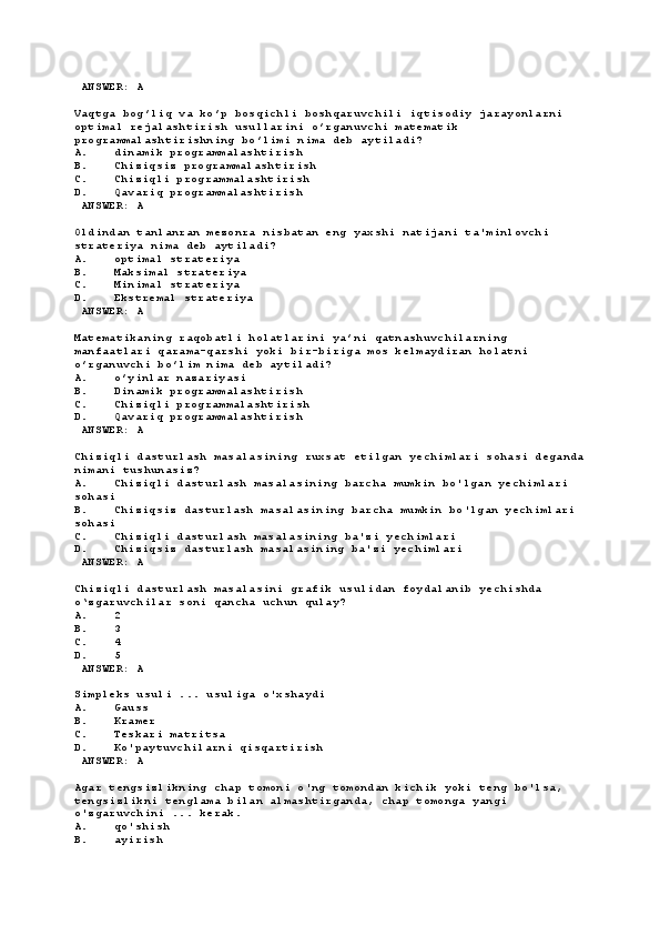  ANSWER: A
Vaqtga bog’liq va ko’p bosqichli boshqaruvchili iqtisodiy jarayonlarni 
optimal rejalashtirish usullarini o’rganuvchi matematik 
programmalashtirishning bo’limi nima deb aytiladi?
A. dinamik programmalashtirish
B. Chiziqsiz programmalashtirish
C. Chiziqli programmalashtirish
D. Qavariq programmalashtirish
 ANSWER: A
Oldindan tanlanran mezonra nisbatan eng yaхshi natijani ta'minlovchi 
strateriya nima deb aytiladi?
A. optimal strateriya
B. Maksimal strateriya
C. Minimal strateriya
D. Ekstremal strateriya
 ANSWER: A
Matematikaning raqobatli holatlarini ya’ni qatnashuvchilarning 
manfaatlari qarama-qarshi yoki bir-biriga mos kelmaydiran holatni 
o’rganuvchi bo’lim nima deb aytiladi?
A. o’yinlar nazariyasi
B. Dinamik programmalashtirish
C. Chiziqli programmalashtirish
D. Qavariq programmalashtirish
 ANSWER: A
Chiziqli dasturlash masalasining ruxsat etilgan yechimlari sohasi deganda
nimani tushunasiz?
A. Chiziqli dasturlash masalasining barcha mumkin bo'lgan yechimlari 
sohasi
B. Chiziqsiz dasturlash masalasining barcha mumkin bo'lgan yechimlari 
sohasi
C. Chiziqli dasturlash masalasining ba'zi yechimlari
D. Chiziqsiz dasturlash masalasining ba'zi yechimlari
 ANSWER: A
Chiziqli dasturlash masalasini grafik usulidan foydalanib yechishda  
o‘zgaruvchilar soni qancha uchun qulay?
A. 2
B. 3
C. 4
D. 5
 ANSWER: A
Simpleks usuli ... usuliga o'xshaydi
A. Gauss
B. Kramer
C. Teskari matritsa
D. Ko'paytuvchilarni qisqartirish
 ANSWER: A
Agar tengsizlikning chap tomoni o'ng tomondan kichik yoki teng bo'lsa, 
tengsizlikni tenglama bilan almashtirganda, chap tomonga yangi 
o'zgaruvchini ... kerak.
A. qo'shish
B. ayirish 