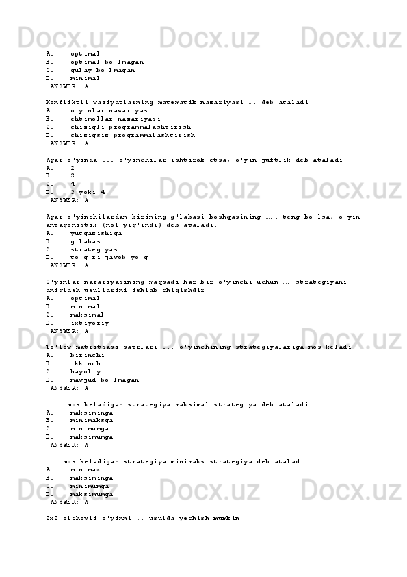 A. optimal
B. optimal bo'lmagan
C. qulay bo'lmagan
D. minimal
 ANSWER: A
Konfliktli vaziyatlarning matematik nazariyasi …. deb ataladi
A. o'yinlar nazariyasi
B. ehtimollar nazariyasi
C. chiziqli programmalashtirish
D. chiziqsiz programmalashtirish
 ANSWER: A
Agar o'yinda ... o'yinchilar ishtirok etsa, o'yin juftlik deb ataladi
A. 2
B. 3
C. 4
D. 3 yoki 4
 ANSWER: A
Agar o'yinchilardan birining g'labasi boshqasining ….. teng bo'lsa, o'yin
antagonistik (nol yig'indi) deb ataladi.
A. yutqazishiga
B. g'labasi
C. strategiyasi
D. to'g'ri javob yo'q
 ANSWER: A
O'yinlar nazariyasining maqsadi har bir o'yinchi uchun …. strategiyani 
aniqlash usullarini ishlab chiqishdir
A. optimal
B. minimal
C. maksimal
D. ixtiyoriy
 ANSWER: A
To'lov matritsasi satrlari ... o'yinchining strategiyalariga mos keladi
A. birinchi
B. ikkinchi
C. hayoliy
D. mavjud bo'lmagan
 ANSWER: A
…... mos keladigan strategiya maksimal strategiya deb ataladi
A. maksiminga
B. minimaksga
C. minimumga
D. maksimumga
 ANSWER: A
…...mos keladigan strategiya minimaks strategiya deb ataladi.
A. minimax
B. maksiminga
C. minimumga
D. maksimumga
 ANSWER: A
2х2 olchovli o'yinni …. usulda yechish mumkin 