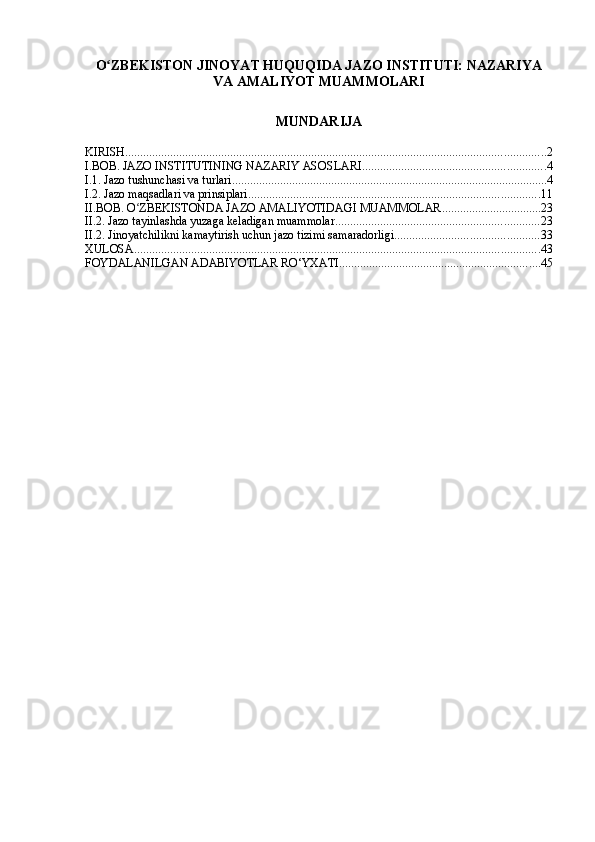 O ZBEKISTON JINOYAT HUQUQIDA JAZO INSTITUTI: NAZARIYAʻ
VA AMALIYOT MUAMMOLARI
MUNDARIJA
KIRISH ............................................................................................................................................ 2
I.BOB. JAZO INSTITUTINING NAZARIY ASOSLARI ............................................................. 4
I.1. Jazo tushunchasi va turlari ......................................................................................................... 4
I.2. Jazo maqsadlari va prinsiplari ................................................................................................. 11
II.BOB. O ZBEKISTONDA JAZO AMALIYOTIDAGI MUAMMOLAR	
ʻ ................................. 23
II.2. Jazo tayinlashda yuzaga keladigan muammolar .................................................................... 23
II.2. Jinoyatchilikni kamaytirish uchun jazo tizimi samaradorligi ................................................ 33
XULOSA ....................................................................................................................................... 43
FOYDALANILGAN ADABIYOTLAR RO‘YXATI ................................................................... 45 